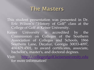 This student presentation was presented in Dr.
  Eric Wilson’s “History of Golf” class at the
  College of Golf at Keiser University.
Keiser University is accredited by the
  Commission on Colleges of the Southern
  Association of Colleges and Schools, 1866
  Southern Lane, Decatur, Georgia 30033-4097,
  404.679.4501, to award certificates, associate,
  bachelor's, master's, and doctoral degrees.
Visit:  http://collegeofgolf.keiseruniversity.edu
  for more information!
 