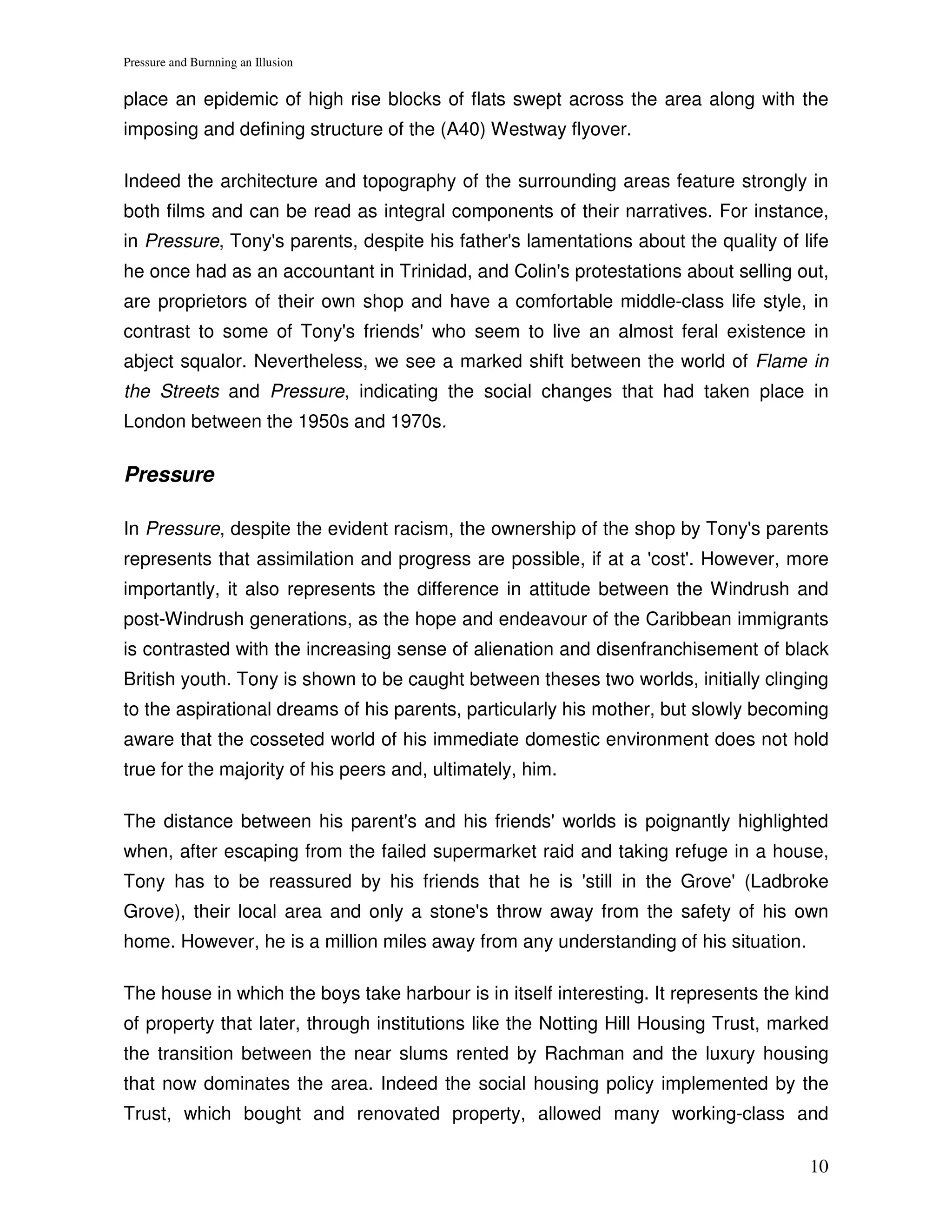 Pressure and Burnning an Illusion


place an epidemic of high rise blocks of flats swept across the area along with the
imposing and defining structure of the (A40) Westway flyover.

Indeed the architecture and topography of the surrounding areas feature strongly in
both films and can be read as integral components of their narratives. For instance,
in Pressure, Tony's parents, despite his father's lamentations about the quality of life
he once had as an accountant in Trinidad, and Colin's protestations about selling out,
are proprietors of their own shop and have a comfortable middle-class life style, in
contrast to some of Tony's friends' who seem to live an almost feral existence in
abject squalor. Nevertheless, we see a marked shift between the world of Flame in
the Streets and Pressure, indicating the social changes that had taken place in
London between the 1950s and 1970s.

Pressure

In Pressure, despite the evident racism, the ownership of the shop by Tony's parents
represents that assimilation and progress are possible, if at a 'cost'. However, more
importantly, it also represents the difference in attitude between the Windrush and
post-Windrush generations, as the hope and endeavour of the Caribbean immigrants
is contrasted with the increasing sense of alienation and disenfranchisement of black
British youth. Tony is shown to be caught between theses two worlds, initially clinging
to the aspirational dreams of his parents, particularly his mother, but slowly becoming
aware that the cosseted world of his immediate domestic environment does not hold
true for the majority of his peers and, ultimately, him.

The distance between his parent's and his friends' worlds is poignantly highlighted
when, after escaping from the failed supermarket raid and taking refuge in a house,
Tony has to be reassured by his friends that he is 'still in the Grove' (Ladbroke
Grove), their local area and only a stone's throw away from the safety of his own
home. However, he is a million miles away from any understanding of his situation.

The house in which the boys take harbour is in itself interesting. It represents the kind
of property that later, through institutions like the Notting Hill Housing Trust, marked
the transition between the near slums rented by Rachman and the luxury housing
that now dominates the area. Indeed the social housing policy implemented by the
Trust, which bought and renovated property, allowed many working-class and

                                                                                      10
 