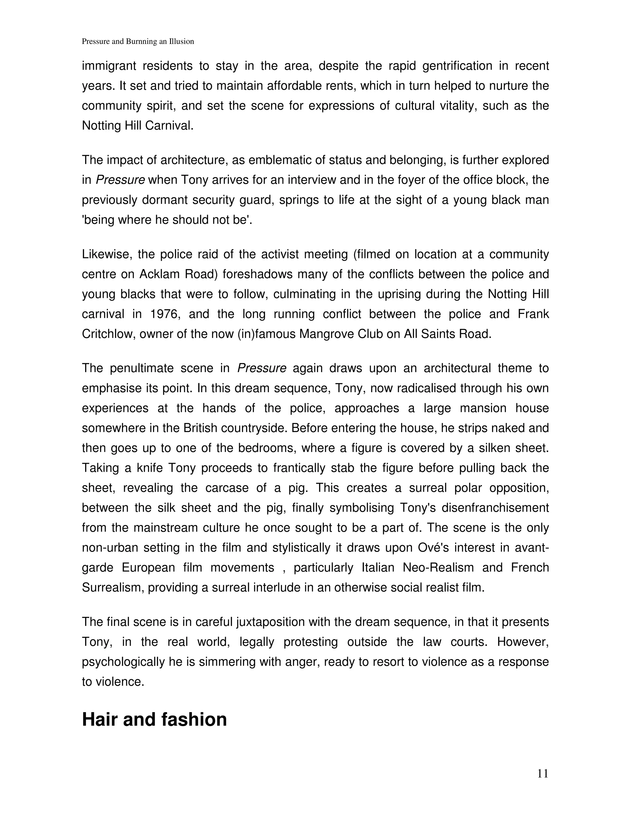Pressure and Burnning an Illusion


immigrant residents to stay in the area, despite the rapid gentrification in recent
years. It set and tried to maintain affordable rents, which in turn helped to nurture the
community spirit, and set the scene for expressions of cultural vitality, such as the
Notting Hill Carnival.

The impact of architecture, as emblematic of status and belonging, is further explored
in Pressure when Tony arrives for an interview and in the foyer of the office block, the
previously dormant security guard, springs to life at the sight of a young black man
'being where he should not be'.

Likewise, the police raid of the activist meeting (filmed on location at a community
centre on Acklam Road) foreshadows many of the conflicts between the police and
young blacks that were to follow, culminating in the uprising during the Notting Hill
carnival in 1976, and the long running conflict between the police and Frank
Critchlow, owner of the now (in)famous Mangrove Club on All Saints Road.

The penultimate scene in Pressure again draws upon an architectural theme to
emphasise its point. In this dream sequence, Tony, now radicalised through his own
experiences at the hands of the police, approaches a large mansion house
somewhere in the British countryside. Before entering the house, he strips naked and
then goes up to one of the bedrooms, where a figure is covered by a silken sheet.
Taking a knife Tony proceeds to frantically stab the figure before pulling back the
sheet, revealing the carcase of a pig. This creates a surreal polar opposition,
between the silk sheet and the pig, finally symbolising Tony's disenfranchisement
from the mainstream culture he once sought to be a part of. The scene is the only
non-urban setting in the film and stylistically it draws upon Ové's interest in avant-
garde European film movements , particularly Italian Neo-Realism and French
Surrealism, providing a surreal interlude in an otherwise social realist film.

The final scene is in careful juxtaposition with the dream sequence, in that it presents
Tony, in the real world, legally protesting outside the law courts. However,
psychologically he is simmering with anger, ready to resort to violence as a response
to violence.


Hair and fashion

                                                                                      11
 