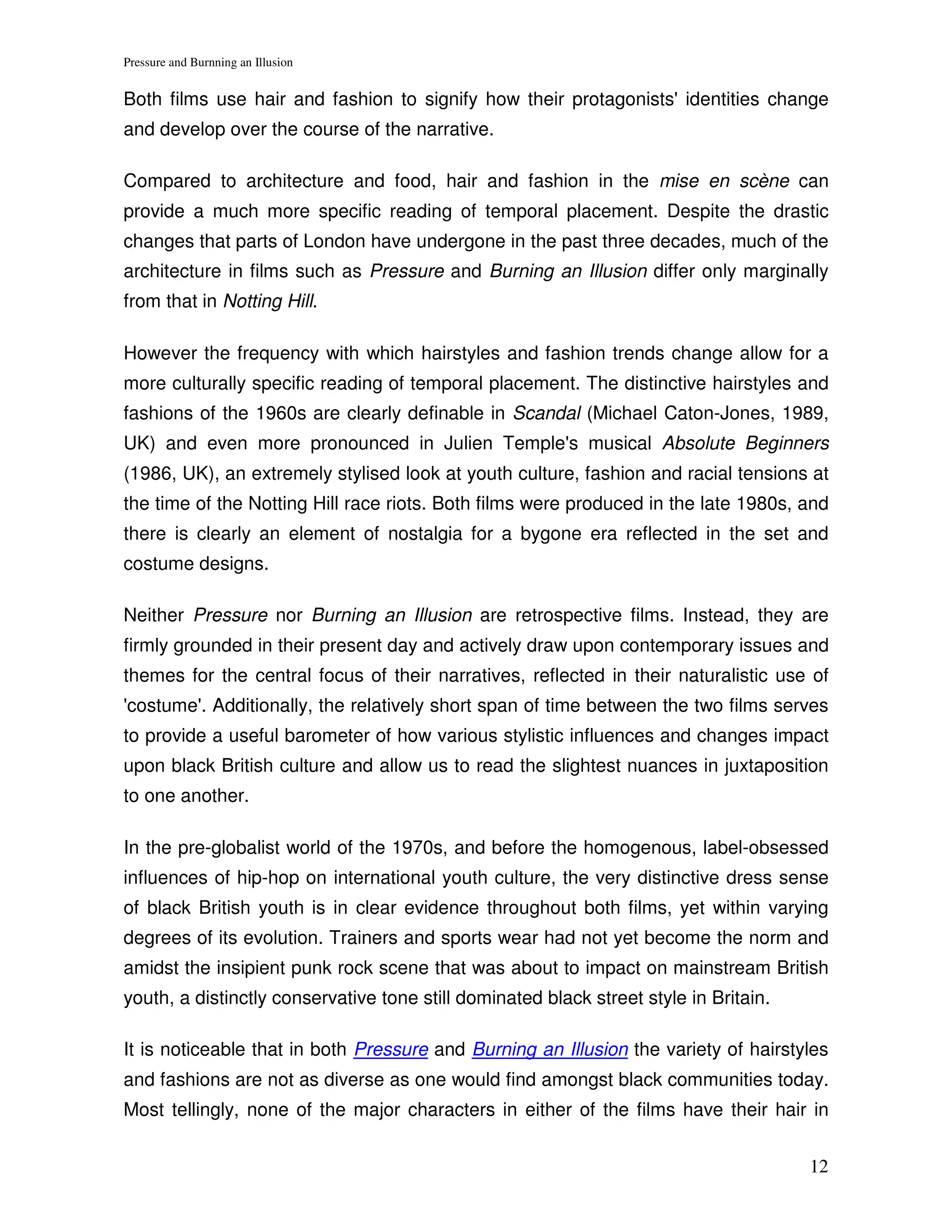 Pressure and Burnning an Illusion


Both films use hair and fashion to signify how their protagonists' identities change
and develop over the course of the narrative.

Compared to architecture and food, hair and fashion in the mise en scène can
provide a much more specific reading of temporal placement. Despite the drastic
changes that parts of London have undergone in the past three decades, much of the
architecture in films such as Pressure and Burning an Illusion differ only marginally
from that in Notting Hill.

However the frequency with which hairstyles and fashion trends change allow for a
more culturally specific reading of temporal placement. The distinctive hairstyles and
fashions of the 1960s are clearly definable in Scandal (Michael Caton-Jones, 1989,
UK) and even more pronounced in Julien Temple's musical Absolute Beginners
(1986, UK), an extremely stylised look at youth culture, fashion and racial tensions at
the time of the Notting Hill race riots. Both films were produced in the late 1980s, and
there is clearly an element of nostalgia for a bygone era reflected in the set and
costume designs.

Neither Pressure nor Burning an Illusion are retrospective films. Instead, they are
firmly grounded in their present day and actively draw upon contemporary issues and
themes for the central focus of their narratives, reflected in their naturalistic use of
'costume'. Additionally, the relatively short span of time between the two films serves
to provide a useful barometer of how various stylistic influences and changes impact
upon black British culture and allow us to read the slightest nuances in juxtaposition
to one another.

In the pre-globalist world of the 1970s, and before the homogenous, label-obsessed
influences of hip-hop on international youth culture, the very distinctive dress sense
of black British youth is in clear evidence throughout both films, yet within varying
degrees of its evolution. Trainers and sports wear had not yet become the norm and
amidst the insipient punk rock scene that was about to impact on mainstream British
youth, a distinctly conservative tone still dominated black street style in Britain.

It is noticeable that in both Pressure and Burning an Illusion the variety of hairstyles
and fashions are not as diverse as one would find amongst black communities today.
Most tellingly, none of the major characters in either of the films have their hair in


                                                                                       12
 