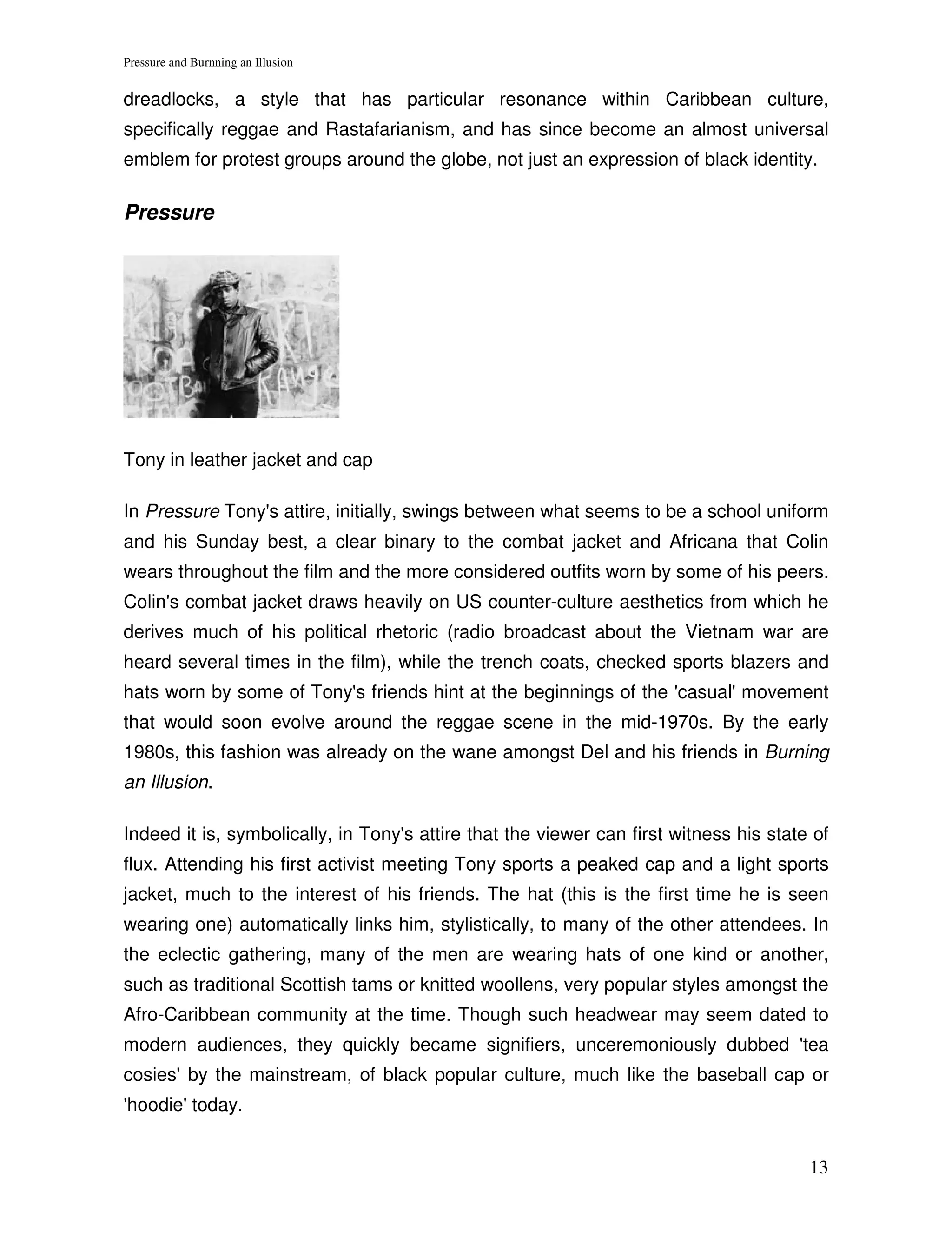 Pressure and Burnning an Illusion


dreadlocks, a style that has particular resonance within Caribbean culture,
specifically reggae and Rastafarianism, and has since become an almost universal
emblem for protest groups around the globe, not just an expression of black identity.

Pressure




Tony in leather jacket and cap

In Pressure Tony's attire, initially, swings between what seems to be a school uniform
and his Sunday best, a clear binary to the combat jacket and Africana that Colin
wears throughout the film and the more considered outfits worn by some of his peers.
Colin's combat jacket draws heavily on US counter-culture aesthetics from which he
derives much of his political rhetoric (radio broadcast about the Vietnam war are
heard several times in the film), while the trench coats, checked sports blazers and
hats worn by some of Tony's friends hint at the beginnings of the 'casual' movement
that would soon evolve around the reggae scene in the mid-1970s. By the early
1980s, this fashion was already on the wane amongst Del and his friends in Burning
an Illusion.

Indeed it is, symbolically, in Tony's attire that the viewer can first witness his state of
flux. Attending his first activist meeting Tony sports a peaked cap and a light sports
jacket, much to the interest of his friends. The hat (this is the first time he is seen
wearing one) automatically links him, stylistically, to many of the other attendees. In
the eclectic gathering, many of the men are wearing hats of one kind or another,
such as traditional Scottish tams or knitted woollens, very popular styles amongst the
Afro-Caribbean community at the time. Though such headwear may seem dated to
modern audiences, they quickly became signifiers, unceremoniously dubbed 'tea
cosies' by the mainstream, of black popular culture, much like the baseball cap or
'hoodie' today.


                                                                                        13
 