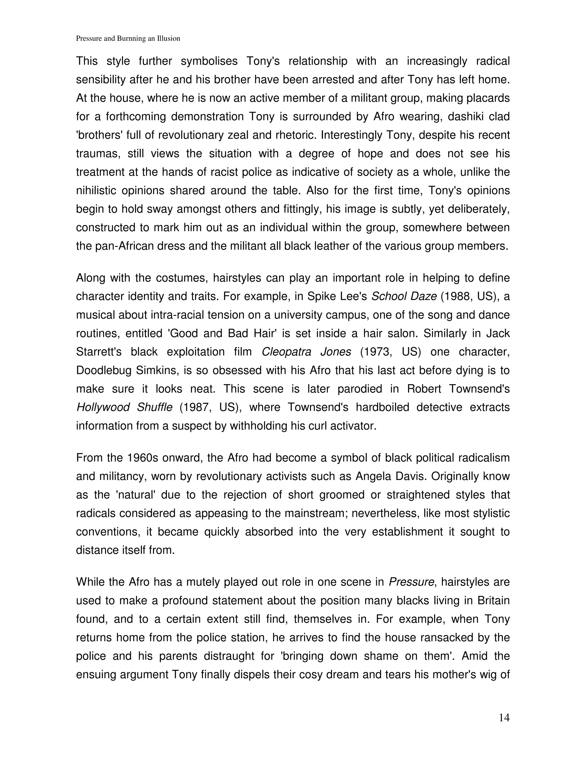 Pressure and Burnning an Illusion


This style further symbolises Tony's relationship with an increasingly radical
sensibility after he and his brother have been arrested and after Tony has left home.
At the house, where he is now an active member of a militant group, making placards
for a forthcoming demonstration Tony is surrounded by Afro wearing, dashiki clad
'brothers' full of revolutionary zeal and rhetoric. Interestingly Tony, despite his recent
traumas, still views the situation with a degree of hope and does not see his
treatment at the hands of racist police as indicative of society as a whole, unlike the
nihilistic opinions shared around the table. Also for the first time, Tony's opinions
begin to hold sway amongst others and fittingly, his image is subtly, yet deliberately,
constructed to mark him out as an individual within the group, somewhere between
the pan-African dress and the militant all black leather of the various group members.

Along with the costumes, hairstyles can play an important role in helping to define
character identity and traits. For example, in Spike Lee's School Daze (1988, US), a
musical about intra-racial tension on a university campus, one of the song and dance
routines, entitled 'Good and Bad Hair' is set inside a hair salon. Similarly in Jack
Starrett's black exploitation film Cleopatra Jones (1973, US) one character,
Doodlebug Simkins, is so obsessed with his Afro that his last act before dying is to
make sure it looks neat. This scene is later parodied in Robert Townsend's
Hollywood Shuffle (1987, US), where Townsend's hardboiled detective extracts
information from a suspect by withholding his curl activator.

From the 1960s onward, the Afro had become a symbol of black political radicalism
and militancy, worn by revolutionary activists such as Angela Davis. Originally know
as the 'natural' due to the rejection of short groomed or straightened styles that
radicals considered as appeasing to the mainstream; nevertheless, like most stylistic
conventions, it became quickly absorbed into the very establishment it sought to
distance itself from.

While the Afro has a mutely played out role in one scene in Pressure, hairstyles are
used to make a profound statement about the position many blacks living in Britain
found, and to a certain extent still find, themselves in. For example, when Tony
returns home from the police station, he arrives to find the house ransacked by the
police and his parents distraught for 'bringing down shame on them'. Amid the
ensuing argument Tony finally dispels their cosy dream and tears his mother's wig of


                                                                                       14
 