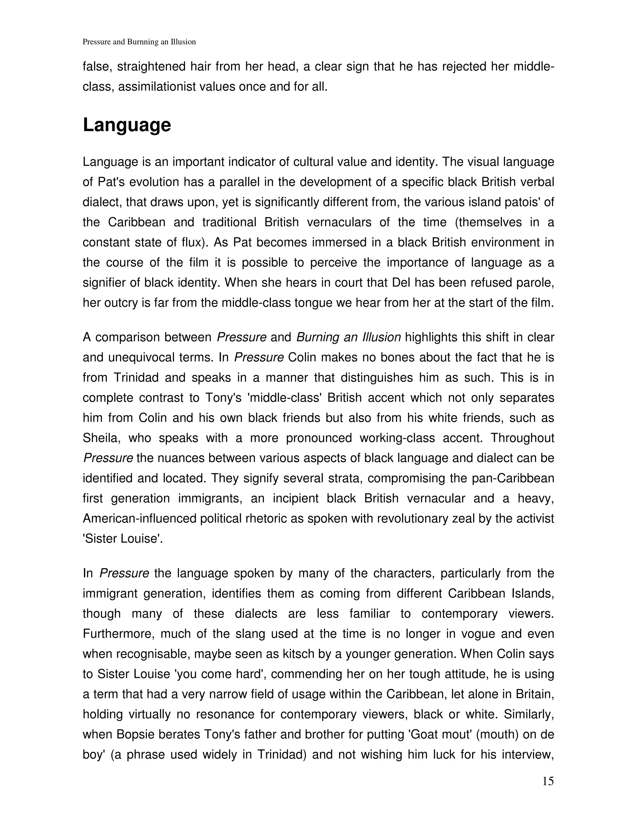 Pressure and Burnning an Illusion


false, straightened hair from her head, a clear sign that he has rejected her middle-
class, assimilationist values once and for all.


Language
Language is an important indicator of cultural value and identity. The visual language
of Pat's evolution has a parallel in the development of a specific black British verbal
dialect, that draws upon, yet is significantly different from, the various island patois' of
the Caribbean and traditional British vernaculars of the time (themselves in a
constant state of flux). As Pat becomes immersed in a black British environment in
the course of the film it is possible to perceive the importance of language as a
signifier of black identity. When she hears in court that Del has been refused parole,
her outcry is far from the middle-class tongue we hear from her at the start of the film.

A comparison between Pressure and Burning an Illusion highlights this shift in clear
and unequivocal terms. In Pressure Colin makes no bones about the fact that he is
from Trinidad and speaks in a manner that distinguishes him as such. This is in
complete contrast to Tony's 'middle-class' British accent which not only separates
him from Colin and his own black friends but also from his white friends, such as
Sheila, who speaks with a more pronounced working-class accent. Throughout
Pressure the nuances between various aspects of black language and dialect can be
identified and located. They signify several strata, compromising the pan-Caribbean
first generation immigrants, an incipient black British vernacular and a heavy,
American-influenced political rhetoric as spoken with revolutionary zeal by the activist
'Sister Louise'.

In Pressure the language spoken by many of the characters, particularly from the
immigrant generation, identifies them as coming from different Caribbean Islands,
though many of these dialects are less familiar to contemporary viewers.
Furthermore, much of the slang used at the time is no longer in vogue and even
when recognisable, maybe seen as kitsch by a younger generation. When Colin says
to Sister Louise 'you come hard', commending her on her tough attitude, he is using
a term that had a very narrow field of usage within the Caribbean, let alone in Britain,
holding virtually no resonance for contemporary viewers, black or white. Similarly,
when Bopsie berates Tony's father and brother for putting 'Goat mout' (mouth) on de
boy' (a phrase used widely in Trinidad) and not wishing him luck for his interview,

                                                                                         15
 