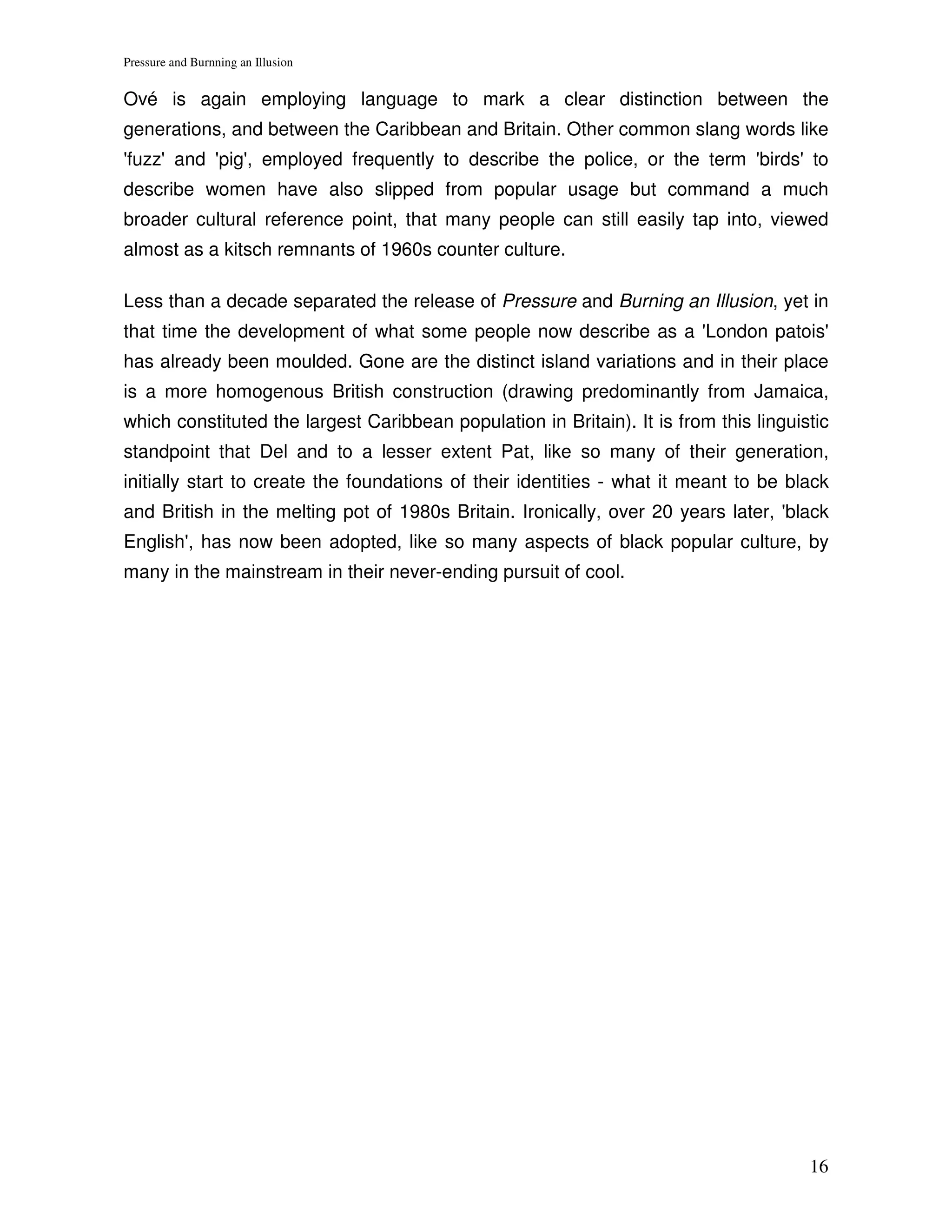 Pressure and Burnning an Illusion


Ové is again employing language to mark a clear distinction between the
generations, and between the Caribbean and Britain. Other common slang words like
'fuzz' and 'pig', employed frequently to describe the police, or the term 'birds' to
describe women have also slipped from popular usage but command a much
broader cultural reference point, that many people can still easily tap into, viewed
almost as a kitsch remnants of 1960s counter culture.

Less than a decade separated the release of Pressure and Burning an Illusion, yet in
that time the development of what some people now describe as a 'London patois'
has already been moulded. Gone are the distinct island variations and in their place
is a more homogenous British construction (drawing predominantly from Jamaica,
which constituted the largest Caribbean population in Britain). It is from this linguistic
standpoint that Del and to a lesser extent Pat, like so many of their generation,
initially start to create the foundations of their identities - what it meant to be black
and British in the melting pot of 1980s Britain. Ironically, over 20 years later, 'black
English', has now been adopted, like so many aspects of black popular culture, by
many in the mainstream in their never-ending pursuit of cool.




                                                                                       16
 