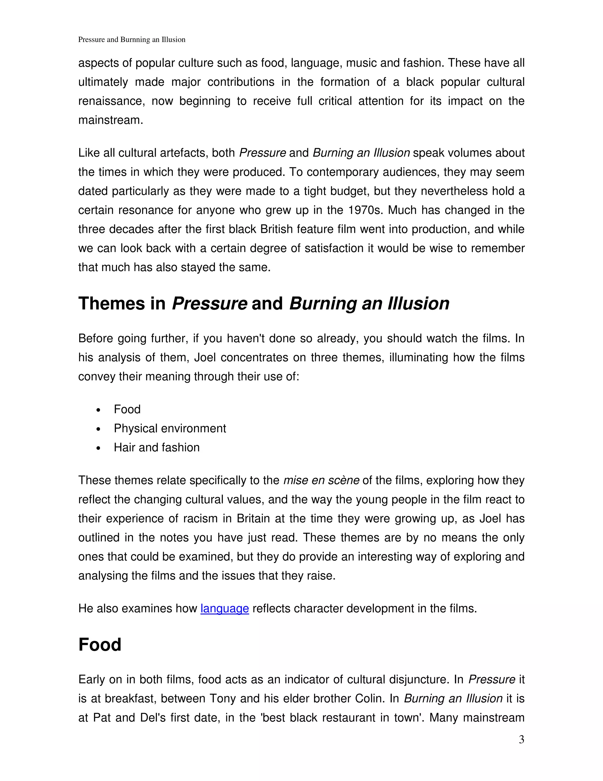 Pressure and Burnning an Illusion


aspects of popular culture such as food, language, music and fashion. These have all
ultimately made major contributions in the formation of a black popular cultural
renaissance, now beginning to receive full critical attention for its impact on the
mainstream.

Like all cultural artefacts, both Pressure and Burning an Illusion speak volumes about
the times in which they were produced. To contemporary audiences, they may seem
dated particularly as they were made to a tight budget, but they nevertheless hold a
certain resonance for anyone who grew up in the 1970s. Much has changed in the
three decades after the first black British feature film went into production, and while
we can look back with a certain degree of satisfaction it would be wise to remember
that much has also stayed the same.


Themes in Pressure and Burning an Illusion
Before going further, if you haven't done so already, you should watch the films. In
his analysis of them, Joel concentrates on three themes, illuminating how the films
convey their meaning through their use of:

     •    Food
     •    Physical environment
     •    Hair and fashion

These themes relate specifically to the mise en scène of the films, exploring how they
reflect the changing cultural values, and the way the young people in the film react to
their experience of racism in Britain at the time they were growing up, as Joel has
outlined in the notes you have just read. These themes are by no means the only
ones that could be examined, but they do provide an interesting way of exploring and
analysing the films and the issues that they raise.

He also examines how language reflects character development in the films.


Food
Early on in both films, food acts as an indicator of cultural disjuncture. In Pressure it
is at breakfast, between Tony and his elder brother Colin. In Burning an Illusion it is
at Pat and Del's first date, in the 'best black restaurant in town'. Many mainstream
                                                                                       3
 