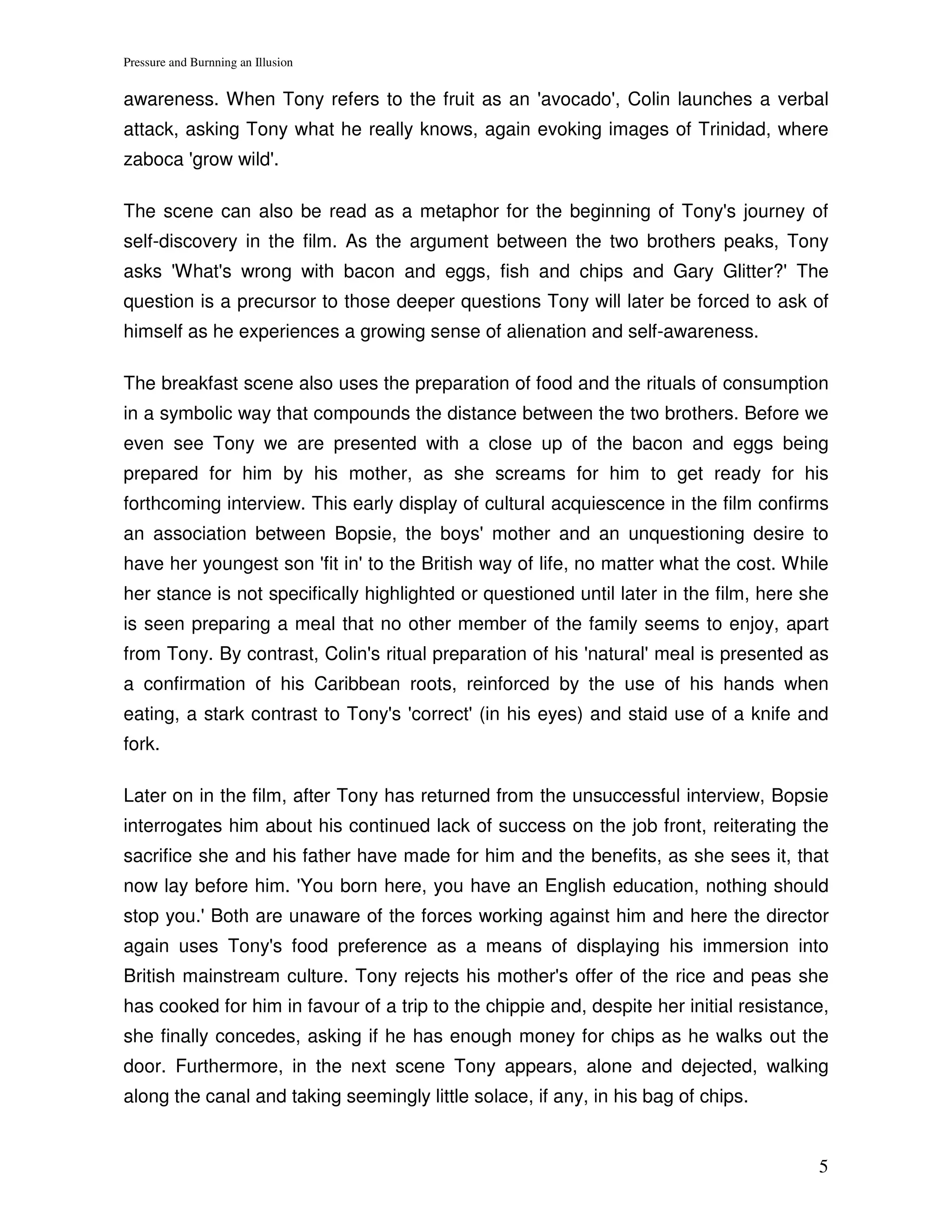 Pressure and Burnning an Illusion


awareness. When Tony refers to the fruit as an 'avocado', Colin launches a verbal
attack, asking Tony what he really knows, again evoking images of Trinidad, where
zaboca 'grow wild'.

The scene can also be read as a metaphor for the beginning of Tony's journey of
self-discovery in the film. As the argument between the two brothers peaks, Tony
asks 'What's wrong with bacon and eggs, fish and chips and Gary Glitter?' The
question is a precursor to those deeper questions Tony will later be forced to ask of
himself as he experiences a growing sense of alienation and self-awareness.

The breakfast scene also uses the preparation of food and the rituals of consumption
in a symbolic way that compounds the distance between the two brothers. Before we
even see Tony we are presented with a close up of the bacon and eggs being
prepared for him by his mother, as she screams for him to get ready for his
forthcoming interview. This early display of cultural acquiescence in the film confirms
an association between Bopsie, the boys' mother and an unquestioning desire to
have her youngest son 'fit in' to the British way of life, no matter what the cost. While
her stance is not specifically highlighted or questioned until later in the film, here she
is seen preparing a meal that no other member of the family seems to enjoy, apart
from Tony. By contrast, Colin's ritual preparation of his 'natural' meal is presented as
a confirmation of his Caribbean roots, reinforced by the use of his hands when
eating, a stark contrast to Tony's 'correct' (in his eyes) and staid use of a knife and
fork.

Later on in the film, after Tony has returned from the unsuccessful interview, Bopsie
interrogates him about his continued lack of success on the job front, reiterating the
sacrifice she and his father have made for him and the benefits, as she sees it, that
now lay before him. 'You born here, you have an English education, nothing should
stop you.' Both are unaware of the forces working against him and here the director
again uses Tony's food preference as a means of displaying his immersion into
British mainstream culture. Tony rejects his mother's offer of the rice and peas she
has cooked for him in favour of a trip to the chippie and, despite her initial resistance,
she finally concedes, asking if he has enough money for chips as he walks out the
door. Furthermore, in the next scene Tony appears, alone and dejected, walking
along the canal and taking seemingly little solace, if any, in his bag of chips.


                                                                                        5
 