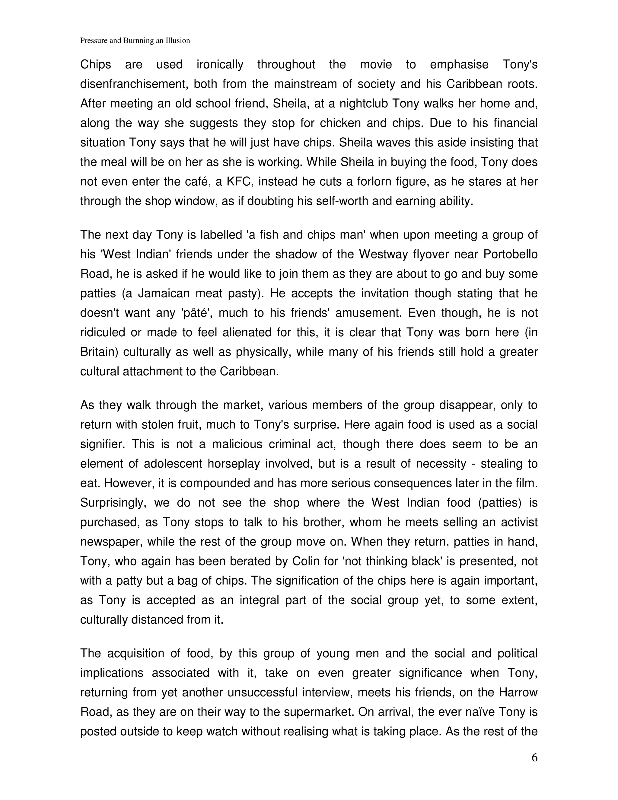 Pressure and Burnning an Illusion


Chips        are      used          ironically   throughout   the   movie   to   emphasise   Tony's
disenfranchisement, both from the mainstream of society and his Caribbean roots.
After meeting an old school friend, Sheila, at a nightclub Tony walks her home and,
along the way she suggests they stop for chicken and chips. Due to his financial
situation Tony says that he will just have chips. Sheila waves this aside insisting that
the meal will be on her as she is working. While Sheila in buying the food, Tony does
not even enter the café, a KFC, instead he cuts a forlorn figure, as he stares at her
through the shop window, as if doubting his self-worth and earning ability.

The next day Tony is labelled 'a fish and chips man' when upon meeting a group of
his 'West Indian' friends under the shadow of the Westway flyover near Portobello
Road, he is asked if he would like to join them as they are about to go and buy some
patties (a Jamaican meat pasty). He accepts the invitation though stating that he
doesn't want any 'pâté', much to his friends' amusement. Even though, he is not
ridiculed or made to feel alienated for this, it is clear that Tony was born here (in
Britain) culturally as well as physically, while many of his friends still hold a greater
cultural attachment to the Caribbean.

As they walk through the market, various members of the group disappear, only to
return with stolen fruit, much to Tony's surprise. Here again food is used as a social
signifier. This is not a malicious criminal act, though there does seem to be an
element of adolescent horseplay involved, but is a result of necessity - stealing to
eat. However, it is compounded and has more serious consequences later in the film.
Surprisingly, we do not see the shop where the West Indian food (patties) is
purchased, as Tony stops to talk to his brother, whom he meets selling an activist
newspaper, while the rest of the group move on. When they return, patties in hand,
Tony, who again has been berated by Colin for 'not thinking black' is presented, not
with a patty but a bag of chips. The signification of the chips here is again important,
as Tony is accepted as an integral part of the social group yet, to some extent,
culturally distanced from it.

The acquisition of food, by this group of young men and the social and political
implications associated with it, take on even greater significance when Tony,
returning from yet another unsuccessful interview, meets his friends, on the Harrow
Road, as they are on their way to the supermarket. On arrival, the ever naïve Tony is
posted outside to keep watch without realising what is taking place. As the rest of the

                                                                                                 6
 