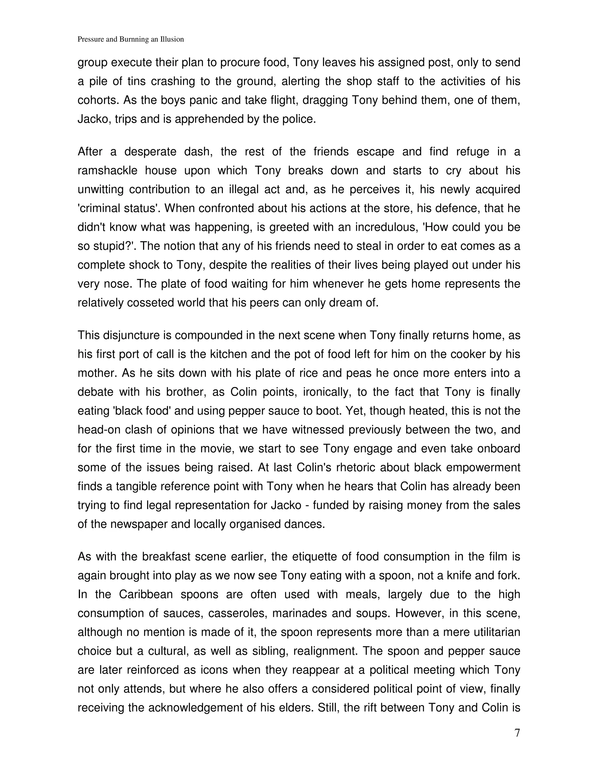 Pressure and Burnning an Illusion


group execute their plan to procure food, Tony leaves his assigned post, only to send
a pile of tins crashing to the ground, alerting the shop staff to the activities of his
cohorts. As the boys panic and take flight, dragging Tony behind them, one of them,
Jacko, trips and is apprehended by the police.

After a desperate dash, the rest of the friends escape and find refuge in a
ramshackle house upon which Tony breaks down and starts to cry about his
unwitting contribution to an illegal act and, as he perceives it, his newly acquired
'criminal status'. When confronted about his actions at the store, his defence, that he
didn't know what was happening, is greeted with an incredulous, 'How could you be
so stupid?'. The notion that any of his friends need to steal in order to eat comes as a
complete shock to Tony, despite the realities of their lives being played out under his
very nose. The plate of food waiting for him whenever he gets home represents the
relatively cosseted world that his peers can only dream of.

This disjuncture is compounded in the next scene when Tony finally returns home, as
his first port of call is the kitchen and the pot of food left for him on the cooker by his
mother. As he sits down with his plate of rice and peas he once more enters into a
debate with his brother, as Colin points, ironically, to the fact that Tony is finally
eating 'black food' and using pepper sauce to boot. Yet, though heated, this is not the
head-on clash of opinions that we have witnessed previously between the two, and
for the first time in the movie, we start to see Tony engage and even take onboard
some of the issues being raised. At last Colin's rhetoric about black empowerment
finds a tangible reference point with Tony when he hears that Colin has already been
trying to find legal representation for Jacko - funded by raising money from the sales
of the newspaper and locally organised dances.

As with the breakfast scene earlier, the etiquette of food consumption in the film is
again brought into play as we now see Tony eating with a spoon, not a knife and fork.
In the Caribbean spoons are often used with meals, largely due to the high
consumption of sauces, casseroles, marinades and soups. However, in this scene,
although no mention is made of it, the spoon represents more than a mere utilitarian
choice but a cultural, as well as sibling, realignment. The spoon and pepper sauce
are later reinforced as icons when they reappear at a political meeting which Tony
not only attends, but where he also offers a considered political point of view, finally
receiving the acknowledgement of his elders. Still, the rift between Tony and Colin is

                                                                                         7
 