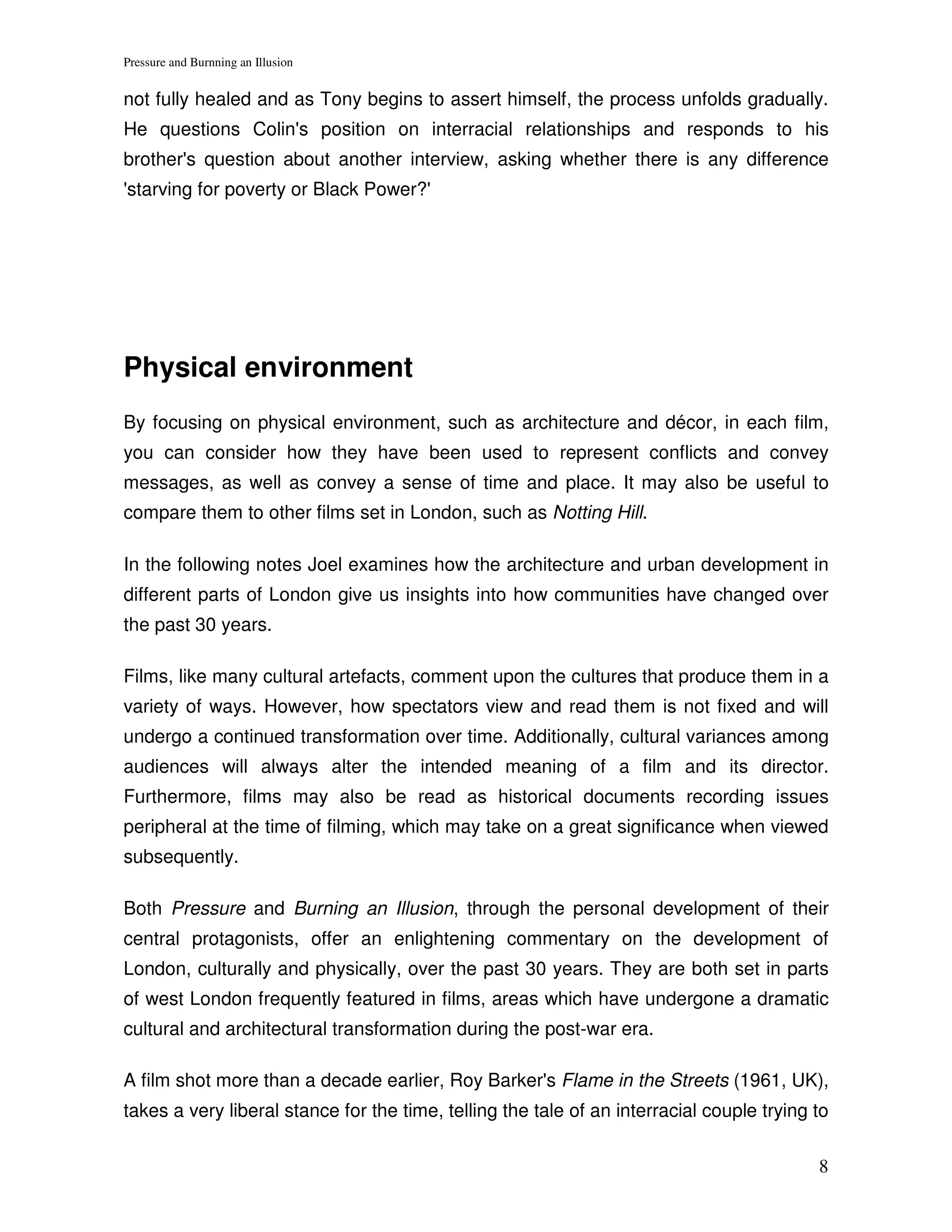 Pressure and Burnning an Illusion


not fully healed and as Tony begins to assert himself, the process unfolds gradually.
He questions Colin's position on interracial relationships and responds to his
brother's question about another interview, asking whether there is any difference
'starving for poverty or Black Power?'




Physical environment
By focusing on physical environment, such as architecture and décor, in each film,
you can consider how they have been used to represent conflicts and convey
messages, as well as convey a sense of time and place. It may also be useful to
compare them to other films set in London, such as Notting Hill.

In the following notes Joel examines how the architecture and urban development in
different parts of London give us insights into how communities have changed over
the past 30 years.

Films, like many cultural artefacts, comment upon the cultures that produce them in a
variety of ways. However, how spectators view and read them is not fixed and will
undergo a continued transformation over time. Additionally, cultural variances among
audiences will always alter the intended meaning of a film and its director.
Furthermore, films may also be read as historical documents recording issues
peripheral at the time of filming, which may take on a great significance when viewed
subsequently.

Both Pressure and Burning an Illusion, through the personal development of their
central protagonists, offer an enlightening commentary on the development of
London, culturally and physically, over the past 30 years. They are both set in parts
of west London frequently featured in films, areas which have undergone a dramatic
cultural and architectural transformation during the post-war era.

A film shot more than a decade earlier, Roy Barker's Flame in the Streets (1961, UK),
takes a very liberal stance for the time, telling the tale of an interracial couple trying to

                                                                                           8
 