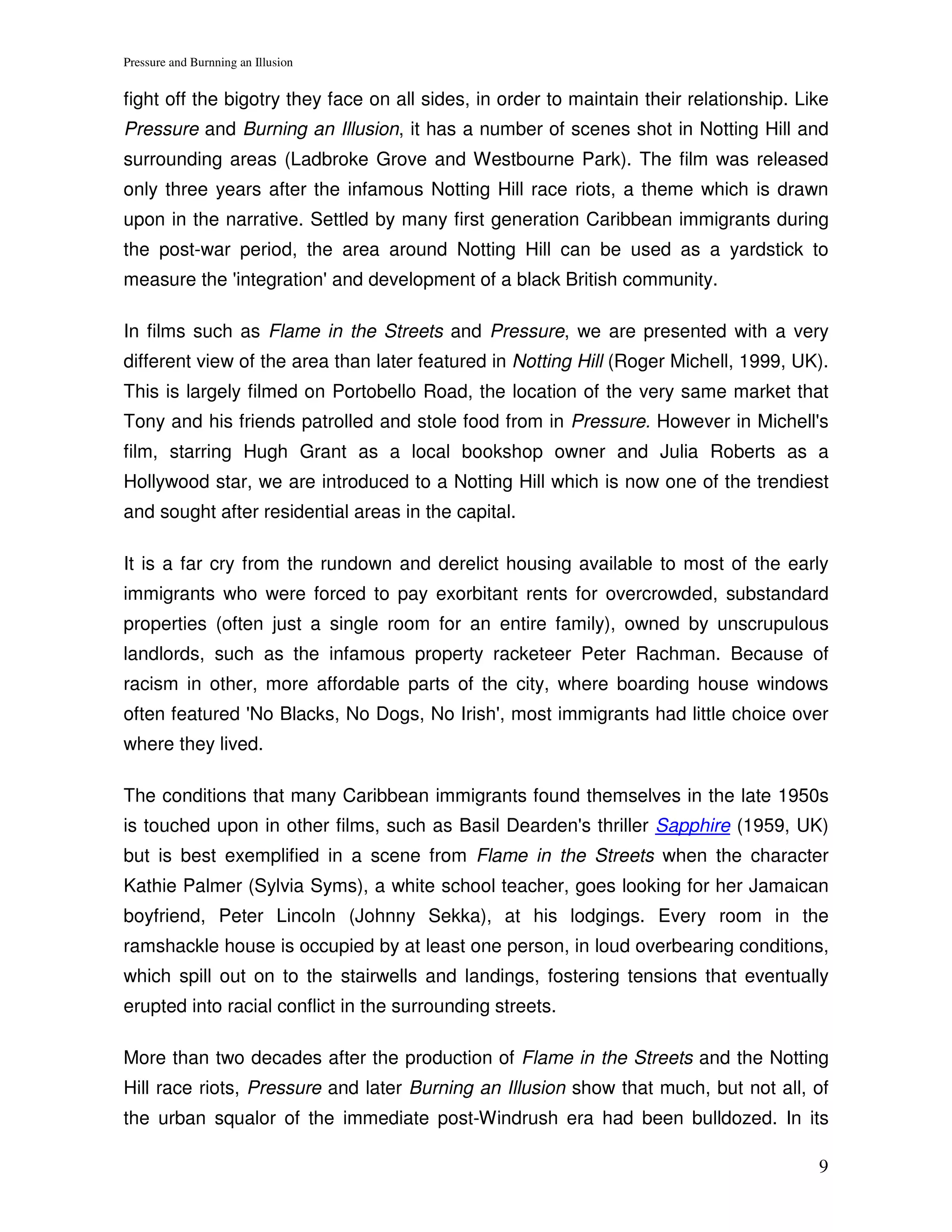 Pressure and Burnning an Illusion


fight off the bigotry they face on all sides, in order to maintain their relationship. Like
Pressure and Burning an Illusion, it has a number of scenes shot in Notting Hill and
surrounding areas (Ladbroke Grove and Westbourne Park). The film was released
only three years after the infamous Notting Hill race riots, a theme which is drawn
upon in the narrative. Settled by many first generation Caribbean immigrants during
the post-war period, the area around Notting Hill can be used as a yardstick to
measure the 'integration' and development of a black British community.

In films such as Flame in the Streets and Pressure, we are presented with a very
different view of the area than later featured in Notting Hill (Roger Michell, 1999, UK).
This is largely filmed on Portobello Road, the location of the very same market that
Tony and his friends patrolled and stole food from in Pressure. However in Michell's
film, starring Hugh Grant as a local bookshop owner and Julia Roberts as a
Hollywood star, we are introduced to a Notting Hill which is now one of the trendiest
and sought after residential areas in the capital.

It is a far cry from the rundown and derelict housing available to most of the early
immigrants who were forced to pay exorbitant rents for overcrowded, substandard
properties (often just a single room for an entire family), owned by unscrupulous
landlords, such as the infamous property racketeer Peter Rachman. Because of
racism in other, more affordable parts of the city, where boarding house windows
often featured 'No Blacks, No Dogs, No Irish', most immigrants had little choice over
where they lived.

The conditions that many Caribbean immigrants found themselves in the late 1950s
is touched upon in other films, such as Basil Dearden's thriller Sapphire (1959, UK)
but is best exemplified in a scene from Flame in the Streets when the character
Kathie Palmer (Sylvia Syms), a white school teacher, goes looking for her Jamaican
boyfriend, Peter Lincoln (Johnny Sekka), at his lodgings. Every room in the
ramshackle house is occupied by at least one person, in loud overbearing conditions,
which spill out on to the stairwells and landings, fostering tensions that eventually
erupted into racial conflict in the surrounding streets.

More than two decades after the production of Flame in the Streets and the Notting
Hill race riots, Pressure and later Burning an Illusion show that much, but not all, of
the urban squalor of the immediate post-Windrush era had been bulldozed. In its

                                                                                         9
 
