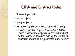 CIPA and District Roles Network provider Content filter  Policy enforcer Protector of student records and privacy Family Education Rights Privacy Act (FERPA):  “once a videotape or photo is created and kept by the school, it becomes part of the student’s education record and is protected under FERPA”. 