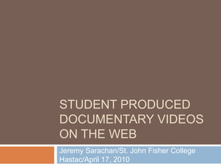 Student Produced Documentary Videos on the Web Jeremy Sarachan/St. John Fisher CollegeHastac/April 17, 2010 