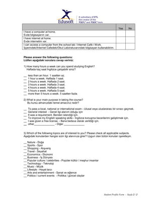 Yes

No

I have a computer at home.
Evde bilgisayarım var.
I have internet at home.
Evde internetim var.
I can access a computer from the school lab / Internet Café / Work.
İşyerindeki/Internet Cafedeki/Okul Laboratuvarındaki bilgisayarı kullanabilirim.

Please answer the following questions:
Lütfen aşağıdaki sorulara cevap veriniz:
1) How many hours a week can you spend studying English?
Haftada kaç saat İngilizce çalışabilir siniz?
__
__
__
__
__
__
__

less than an hour. 1 saatten az.
1 hour a week. Haftada 1 saat.
2 hours a week. Haftada 2 saat.
3 hours a week. Haftada 3 saat.
4 hours a week. Haftada 4 saat.
5 hours a week. Haftada 5 saat.
more than 5 hours a week. 5 saatten fazla.

2) What is your main purpose in taking the course?
Bu kursu almanızdaki temel amacınız nedir?
__
__
__
__
__
__

To pass a local, national or international exam - Ulusal veya uluslararası bir sınavı geçmek.
General interest - Genel ilgi alanım olduğu için
It was a requirement. Benden istendiği için.
To improve my English speaking skills - İngilizce konuşma becerilerimi geliştirmek için.
I was given a free license. - Bana bedava olarak verildiği için.
other______________ - Diğer ______________

3) Which of the following topics are of interest to you? Please check all applicable subjects.
Aşağıdaki konulardan hangisi sizin ilgi alanınıza girer? Uygun olan bütün konuları işaretleyin.
__ Nature - Doğa
__ Sports - Spor
__ Shopping - Alışveriş
__ Travel - Seyahat
__ Economics - Ekonomi
__ Business - İş Dünyası
__ Popular culture / celebrities - Popüler kültür / meşhur insanlar
__ Technology - Teknoloji
__ Music - Müzik
__ Lifestyle - Hayat tarzı
__ Arts and entertainment - Sanat ve eğlence
__ Politics / current events - Politika / güncel olaylar

Student Profile Form - Sayfa 2 / 2

 