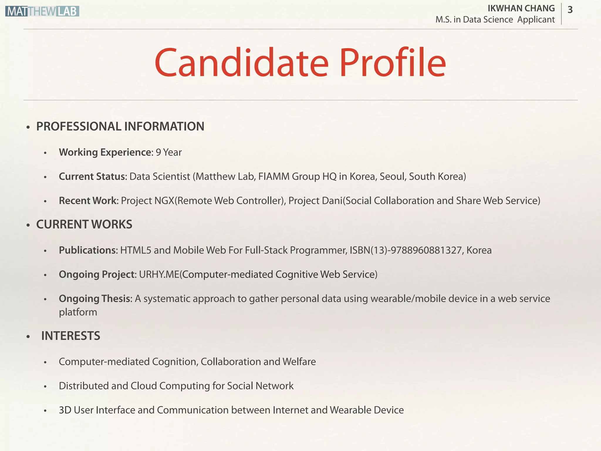 IKWHAN CHANG
Job Applicant
Profile
• PROFESSIONAL INFORMATION
• Working Experience: 9 Year
• Current Status: Master’s Student in Computer Engineering at San Jose State University
• Recent Work: Project NGX(Remote Web Controller), Project Dani(Social Collaboration and Share Web Service)
• CURRENT WORKS
• Publications: HTML5 and Mobile Web For Full-Stack Programmer, ISBN(13)-9788960881327, Korea
• Undergraduate Thesis: A New Interface Between Smart Device and Web using HTML5 WebSocket and QR-Code, 2014
• Ongoing Project: URHY.ME(Computer-aided Web Management Tool)
• INTERESTS
• Distributed & Cloud Computing
• Automation of SW Development, Deployment and Maintenance
• Optimization of Traffic Between Client and Server
3
 