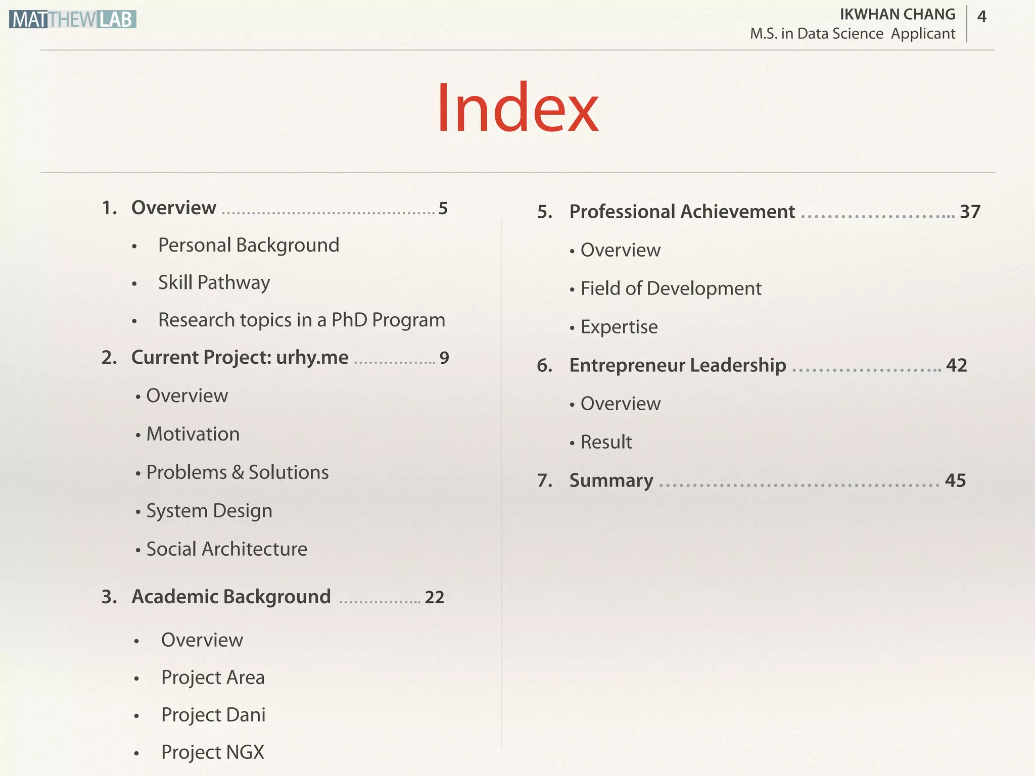 IKWHAN CHANG
Job Applicant
Index
1. Overview ……………………………………. 5
• Personal Background
• Skill Pathway
• Expected Job Position
2. Current Project: urhy.me …………….. 9
• Overview
• Motivation
• Problems & Solutions
• System Design
• Social Architecture
3. Academic Background …………….. 22
• Overview
• Project Area
• Project Dani
• Project NGX
5. Professional Achievement …………………... 37
• Overview
• Field of Development
• Expertise
6. Entrepreneur Leadership ………………….. 42
• Overview
• Result
7. Summary …………………………………… 45
4
 
