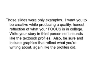 Those slides were only examples. I want you to
be creative while producing a quality, honest
reflection of what your FOCUS is in college.
Write your story in third person so it sounds
like the textbook profiles. Also, be sure and
include graphics that reflect what you’re
writing about, again like the profiles did.
 