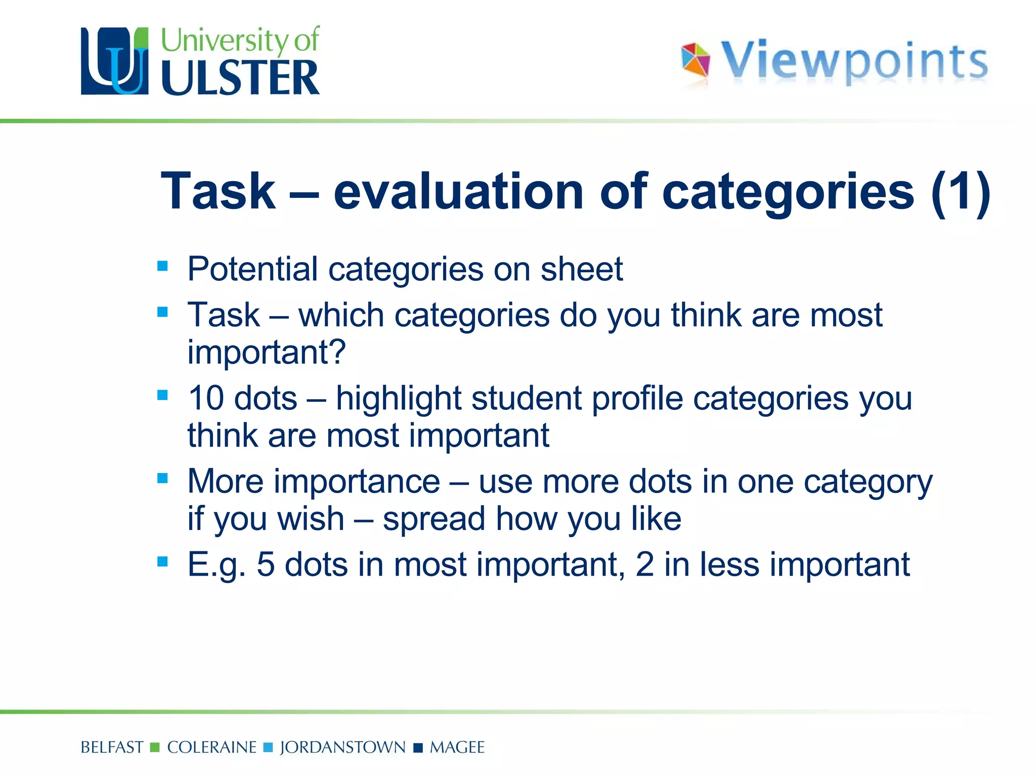 Task – evaluation of categories (1) Potential categories on sheet Task  –  which categories do you think are most important? 10 dots  –  highlight student profile categories you think are most important  More importance  –  use more dots in one category if you wish  –  spread how you like E .g. 5 dots in most important, 2 in less important 