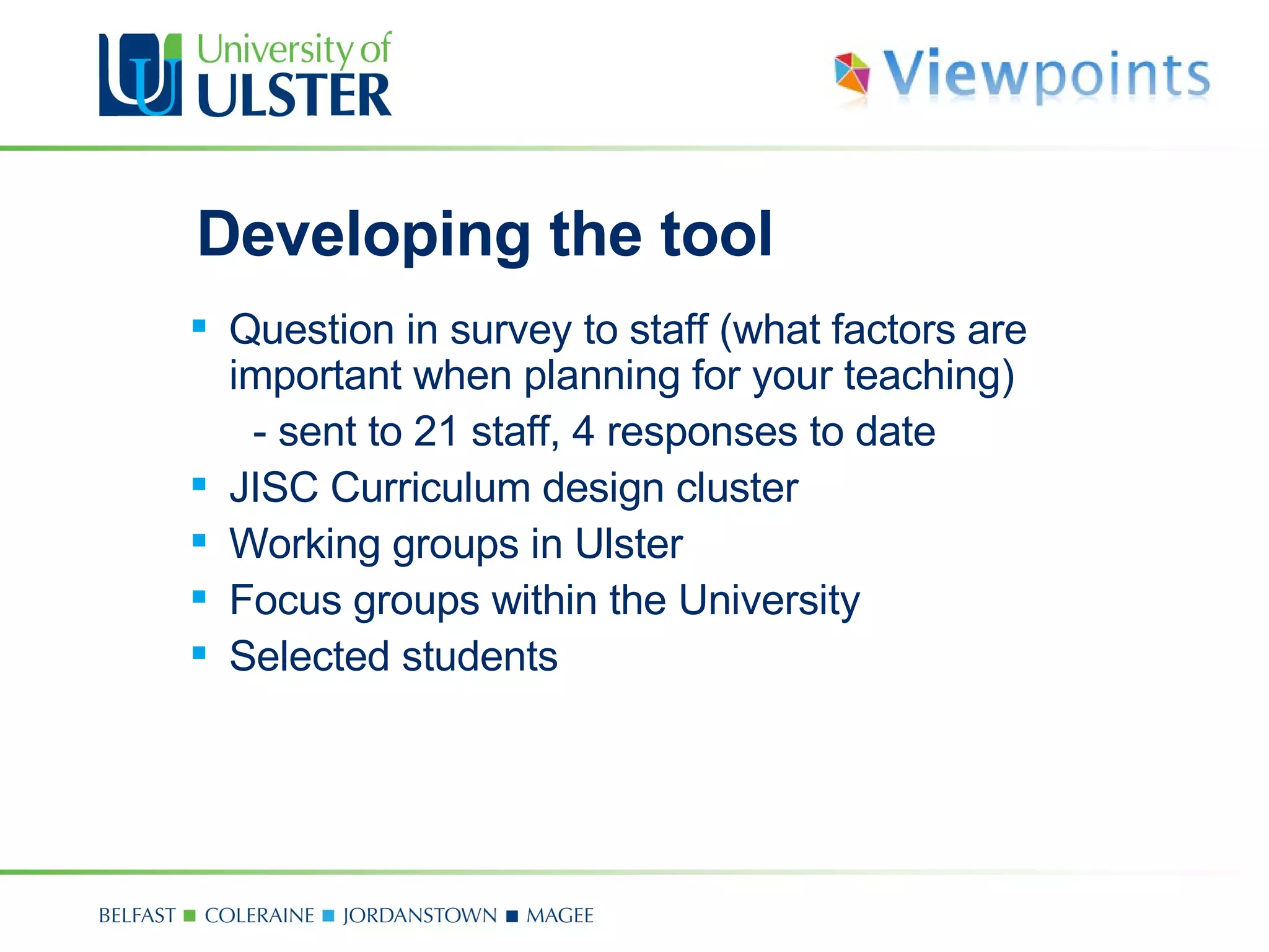 Developing the tool Question in survey to staff (what factors are important when planning for your teaching)  - sent to 21 staff, 4 responses to date JISC Curriculum design cluster  Working groups in Ulster Focus groups within the University Selected students 