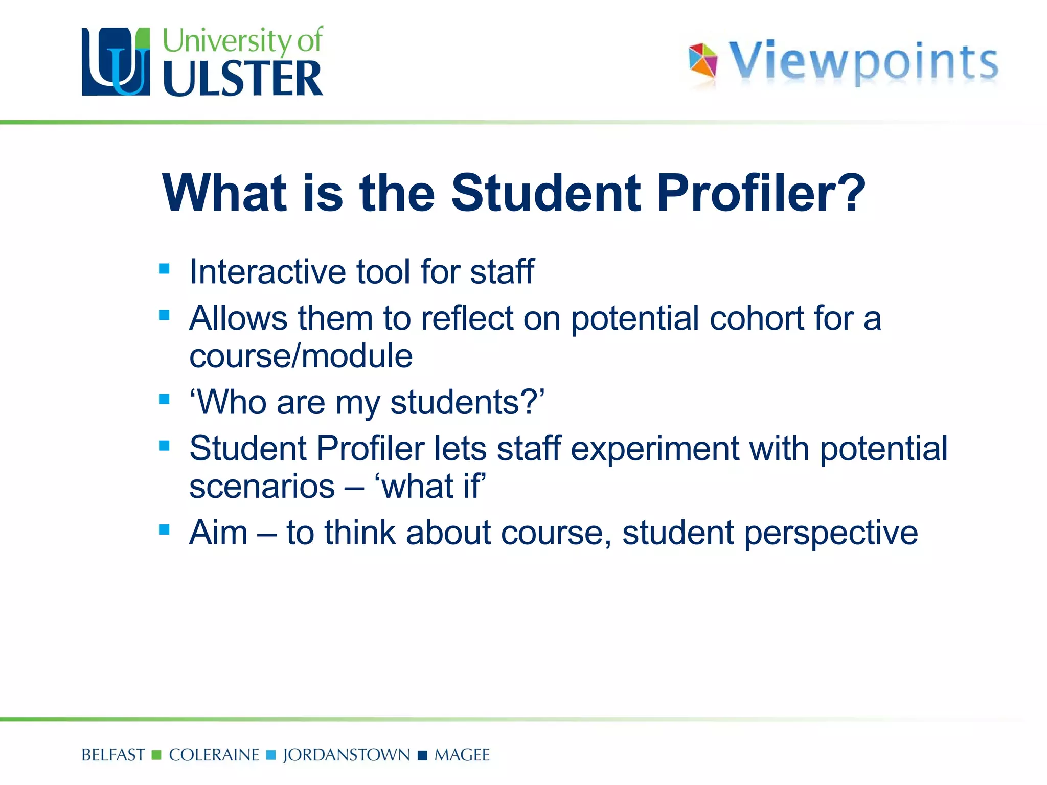 What is the Student Profiler? Interactive tool for staff Allows them to reflect on potential cohort for a course/module ‘ Who are my students?’ Student Profiler lets staff experiment with potential scenarios  –  ‘what if’ Aim  –  to think about course, student perspective 