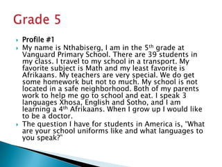 Profile #1My name is Nthabiserg, I am in the 5th grade at Vanguard Primary School. There are 39 students in my class. I travel to my school in a transport. My favorite subject is Math and my least favorite is Afrikaans. My teachers are very special. We do get some homework but not to much. My school is not located in a safe neighborhood. Both of my parents work to help me go to school and eat. I speak 3 languages Xhosa, English and Sotho, and I am learning a 4th Afrikaans. When I grow up I would like to be a doctor.The question I have for students in America is, “What are your school uniforms like and what languages to you speak?”Grade 5