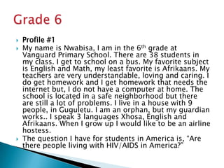Profile #1My name is Nwabisa, I am in the 6th grade at Vanguard Primary School. There are 38 students in my class. I get to school on a bus. My favorite subject is English and Math, my least favorite is Afrikaans. My teachers are very understandable, loving and caring. I do get homework and I get homework that needs the internet but, I do not have a computer at home. The school is located in a safe neighborhood but there are still a lot of problems. I live in a house with 9 people, in Guguletu. I am an orphan, but my guardian works.. I speak 3 languages Xhosa, English and Afrikaans. When I grow up I would like to be an airline hostess.The question I have for students in America is, “Are there people living with HIV/AIDS in America?”Grade 6