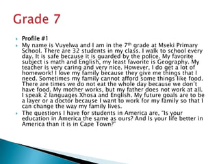 Profile #1My name is Vuyelwa and I am in the 7th grade at Mseki Primary School. There are 32 students in my class. I walk to school every day. It is safe because it is guarded by the police. My favorite subject is math and English, my least favorite is Geography. My teacher is very caring and very nice. However, I do get a lot of homework! I love my family because they give me things that I need. Sometimes my family cannot afford some things like food. There are times we do not eat the whole day because we don’t have food. My mother works, but my father does not work at all. I speak 2 languages Xhosa and English. My future goals are to be a layer or a doctor because I want to work for my family so that I can change the way my family lives.The questions I have for students in America are, “Is your education in America the same as ours? And Is your life better in America than it is in Cape Town?”Grade 7