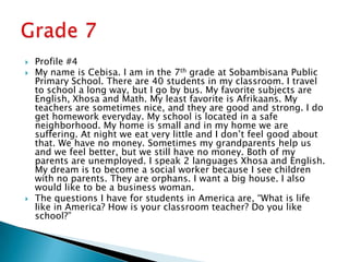 Profile #4My name is Cebisa. I am in the 7th grade at Sobambisana Public Primary School. There are 40 students in my classroom. I travel to school a long way, but I go by bus. My favorite subjects are English, Xhosa and Math. My least favorite is Afrikaans. My teachers are sometimes nice, and they are good and strong. I do get homework everyday. My school is located in a safe neighborhood. My home is small and in my home we are suffering. At night we eat very little and I don’t feel good about that. We have no money. Sometimes my grandparents help us and we feel better, but we still have no money. Both of my parents are unemployed. I speak 2 languages Xhosa and English. My dream is to become a social worker because I see children with no parents. They are orphans. I want a big house. I also would like to be a business woman.The questions I have for students in America are, “What is life like in America? How is your classroom teacher? Do you like school?”Grade 7