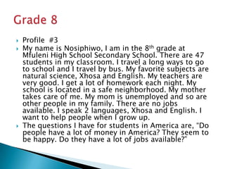 Profile  #3My name is Nosiphiwo, I am in the 8th grade at Mfuleni High School Secondary School. There are 47 students in my classroom. I travel a long ways to go to school and I travel by bus. My favorite subjects are natural science, Xhosa and English. My teachers are very good. I get a lot of homework each night. My school is located in a safe neighborhood. My mother takes care of me. My mom is unemployed and so are other people in my family. There are no jobs available. I speak 2 languages, Xhosa and English. I want to help people when I grow up.The questions I have for students in America are, “Do people have a lot of money in America? They seem to be happy. Do they have a lot of jobs available?”Grade 8