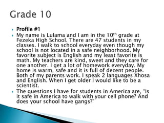 Profile #1My name is Lulama and I am in the 10th grade at Fezeka High School. There are 47 students in my classes. I walk to school everyday even though my school is not located in a safe neighborhood. My favorite subject is English and my least favorite is math. My teachers are kind, sweet and they care for one another. I get a lot of homework everyday. My home is warm, safe and it is full of decent people. Both of my parents work. I speak 2 languages Xhosa and English. When I get older I would like to be a scientist.The questions I have for students in America are, “Is it safe in America to walk with your cell phone? And does your school have gangs?”Grade 10
