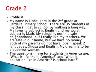 Profile #1My name is Liphe, I am in the 2nd grade at Bardelle Primary School. There are 35 students in my class. I get to school by walking a long way. My favorite subject is English and my worst subject is Math. My school is not in a safe neighborhood, but I really like my teachers. We are safe in our home, but we have no money. Both of my parents do not have jobs. I speak 2 languages, Xhosa and English. My dream is to be a business woman.The questions I have for students in America are, “What is life like in America?” and “What is education like in America? Is school hard?”Grade 2