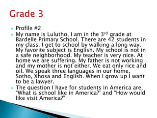 Profile #2My name is Lulutho, I am in the 3rd grade at Bardelle Primary School. There are 42 students in my class. I get to school by walking a long way. My favorite subject is English. My school is not in a safe neighborhood. My teacher is very nice. At home we are suffering. My father is not working and my mother is not either. We eat only rice and oil. We speak three languages in our home, Sotho, Xhosa and English. When I grow up I want to be a lawyer. The question I have for students in America are, “What is school like in America?’ and “How would like visit America?”Grade 3