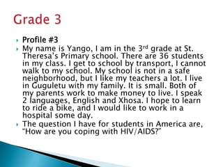 Profile #3My name is Yango, I am in the 3rd grade at St. Theresa’s Primary school. There are 36 students in my class. I get to school by transport, I cannot walk to my school. My school is not in a safe neighborhood, but I like my teachers a lot. I live in Guguletu with my family. It is small. Both of my parents work to make money to live. I speak 2 languages, English and Xhosa. I hope to learn to ride a bike, and I would like to work in a hospital some day.The question I have for students in America are, “How are you coping with HIV/AIDS?”Grade 3