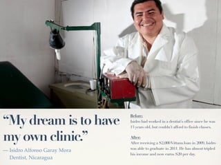 “My dream is to have
                              Before:
                              Isidro had worked in a dentist’s office since he was
                              13 years old, but couldn’t afford to finish classes.


my own clinic.”               After:
                              After receiving a $2,000 Vittana loan in 2009, Isidro
                              was able to graduate in 2011. He has almost tripled
— Isidro Alfonso Garay Mora
                              his income and now earns $20 per day.
  Dentist, Nicaragua
 