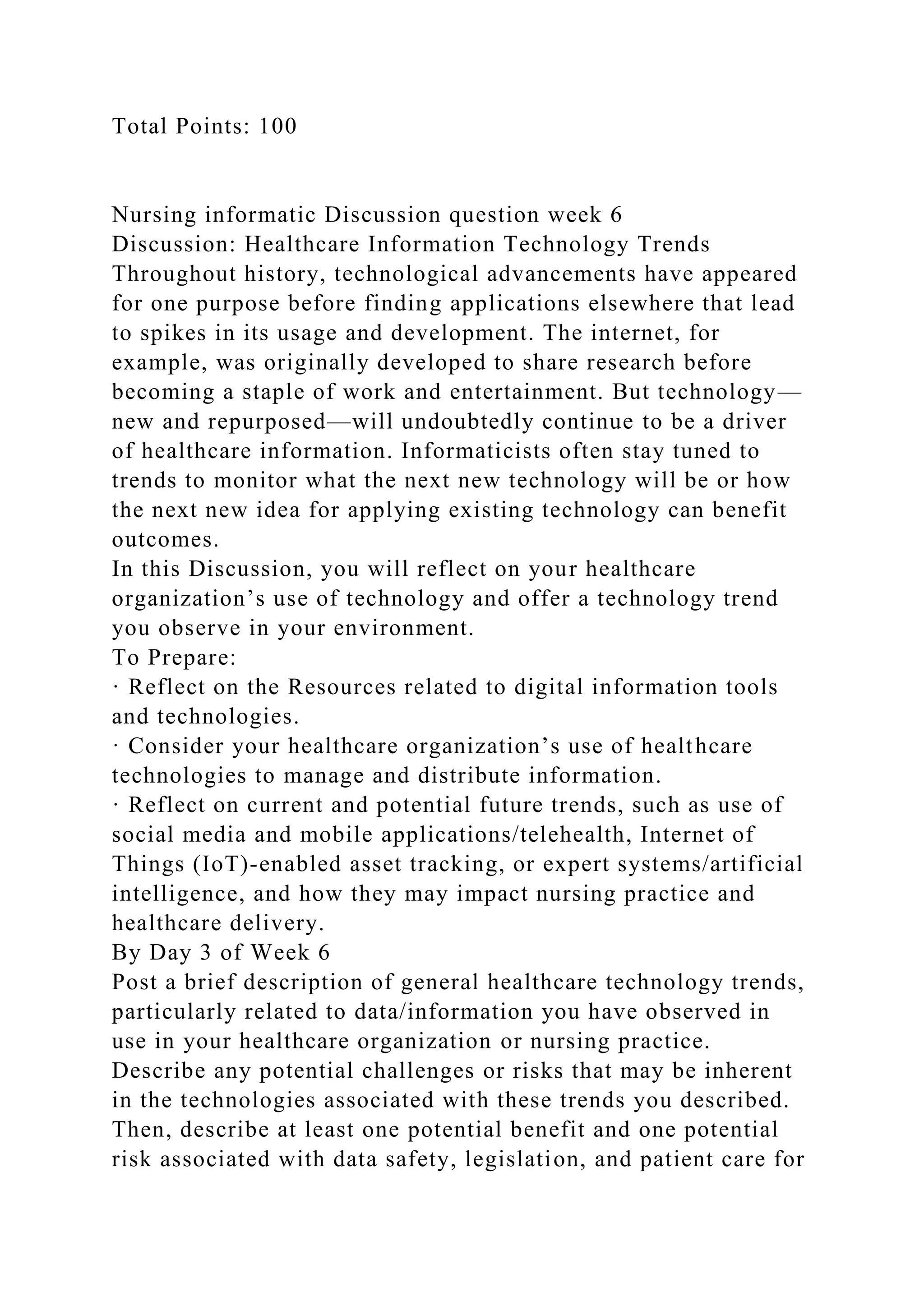 Total Points: 100
Nursing informatic Discussion question week 6
Discussion: Healthcare Information Technology Trends
Throughout history, technological advancements have appeared
for one purpose before finding applications elsewhere that lead
to spikes in its usage and development. The internet, for
example, was originally developed to share research before
becoming a staple of work and entertainment. But technology—
new and repurposed—will undoubtedly continue to be a driver
of healthcare information. Informaticists often stay tuned to
trends to monitor what the next new technology will be or how
the next new idea for applying existing technology can benefit
outcomes.
In this Discussion, you will reflect on your healthcare
organization’s use of technology and offer a technology trend
you observe in your environment.
To Prepare:
· Reflect on the Resources related to digital information tools
and technologies.
· Consider your healthcare organization’s use of healthcare
technologies to manage and distribute information.
· Reflect on current and potential future trends, such as use of
social media and mobile applications/telehealth, Internet of
Things (IoT)-enabled asset tracking, or expert systems/artificial
intelligence, and how they may impact nursing practice and
healthcare delivery.
By Day 3 of Week 6
Post a brief description of general healthcare technology trends,
particularly related to data/information you have observed in
use in your healthcare organization or nursing practice.
Describe any potential challenges or risks that may be inherent
in the technologies associated with these trends you described.
Then, describe at least one potential benefit and one potential
risk associated with data safety, legislation, and patient care for
 