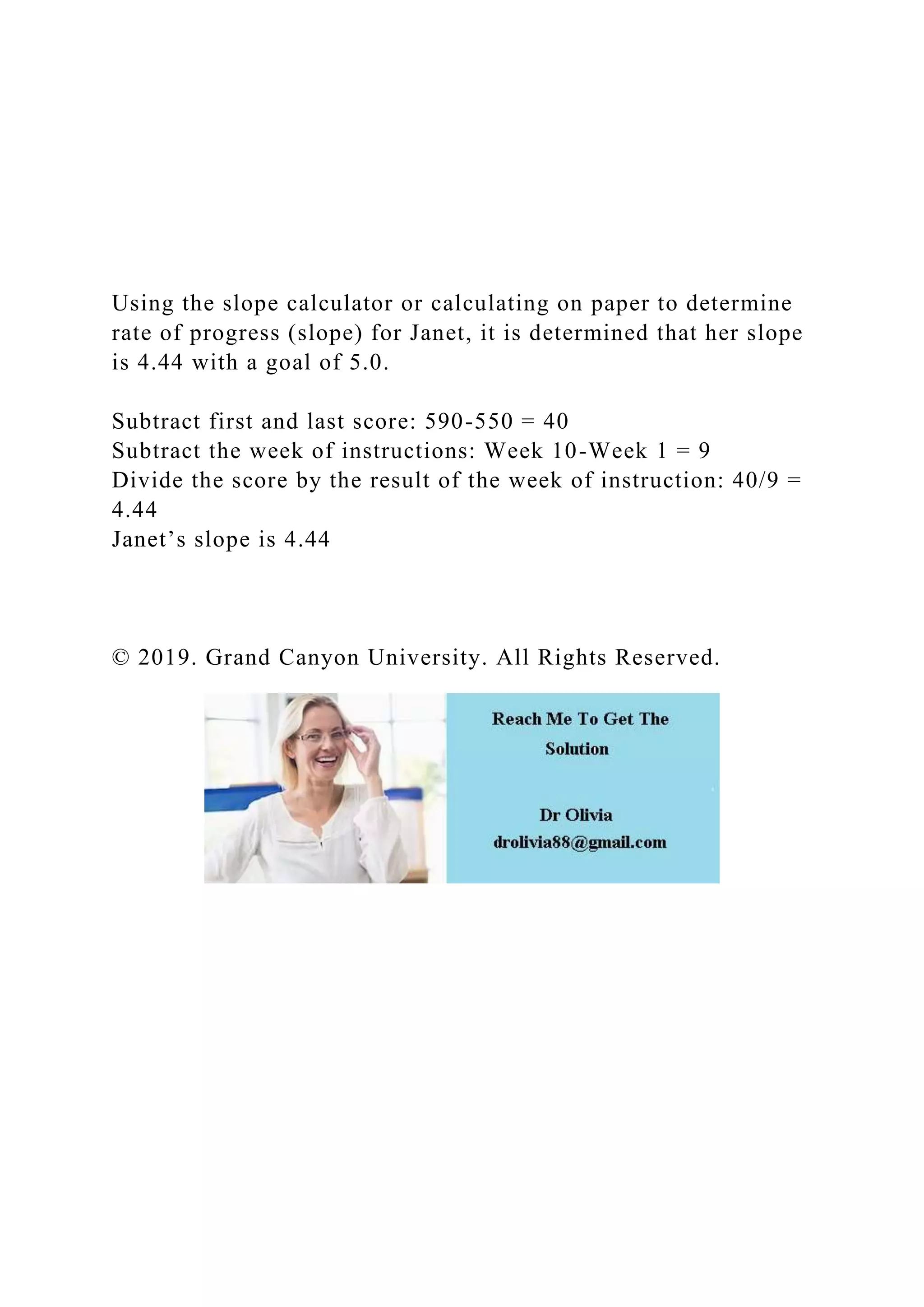 Using the slope calculator or calculating on paper to determine
rate of progress (slope) for Janet, it is determined that her slope
is 4.44 with a goal of 5.0.
Subtract first and last score: 590-550 = 40
Subtract the week of instructions: Week 10-Week 1 = 9
Divide the score by the result of the week of instruction: 40/9 =
4.44
Janet’s slope is 4.44
© 2019. Grand Canyon University. All Rights Reserved.
 