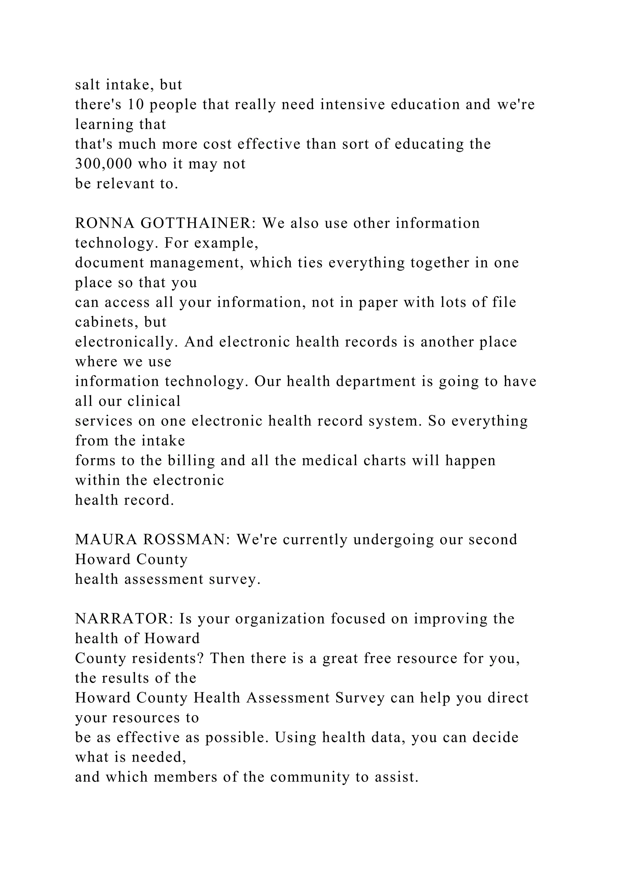 salt intake, but
there's 10 people that really need intensive education and we're
learning that
that's much more cost effective than sort of educating the
300,000 who it may not
be relevant to.
RONNA GOTTHAINER: We also use other information
technology. For example,
document management, which ties everything together in one
place so that you
can access all your information, not in paper with lots of file
cabinets, but
electronically. And electronic health records is another place
where we use
information technology. Our health department is going to have
all our clinical
services on one electronic health record system. So everything
from the intake
forms to the billing and all the medical charts will happen
within the electronic
health record.
MAURA ROSSMAN: We're currently undergoing our second
Howard County
health assessment survey.
NARRATOR: Is your organization focused on improving the
health of Howard
County residents? Then there is a great free resource for you,
the results of the
Howard County Health Assessment Survey can help you direct
your resources to
be as effective as possible. Using health data, you can decide
what is needed,
and which members of the community to assist.
 