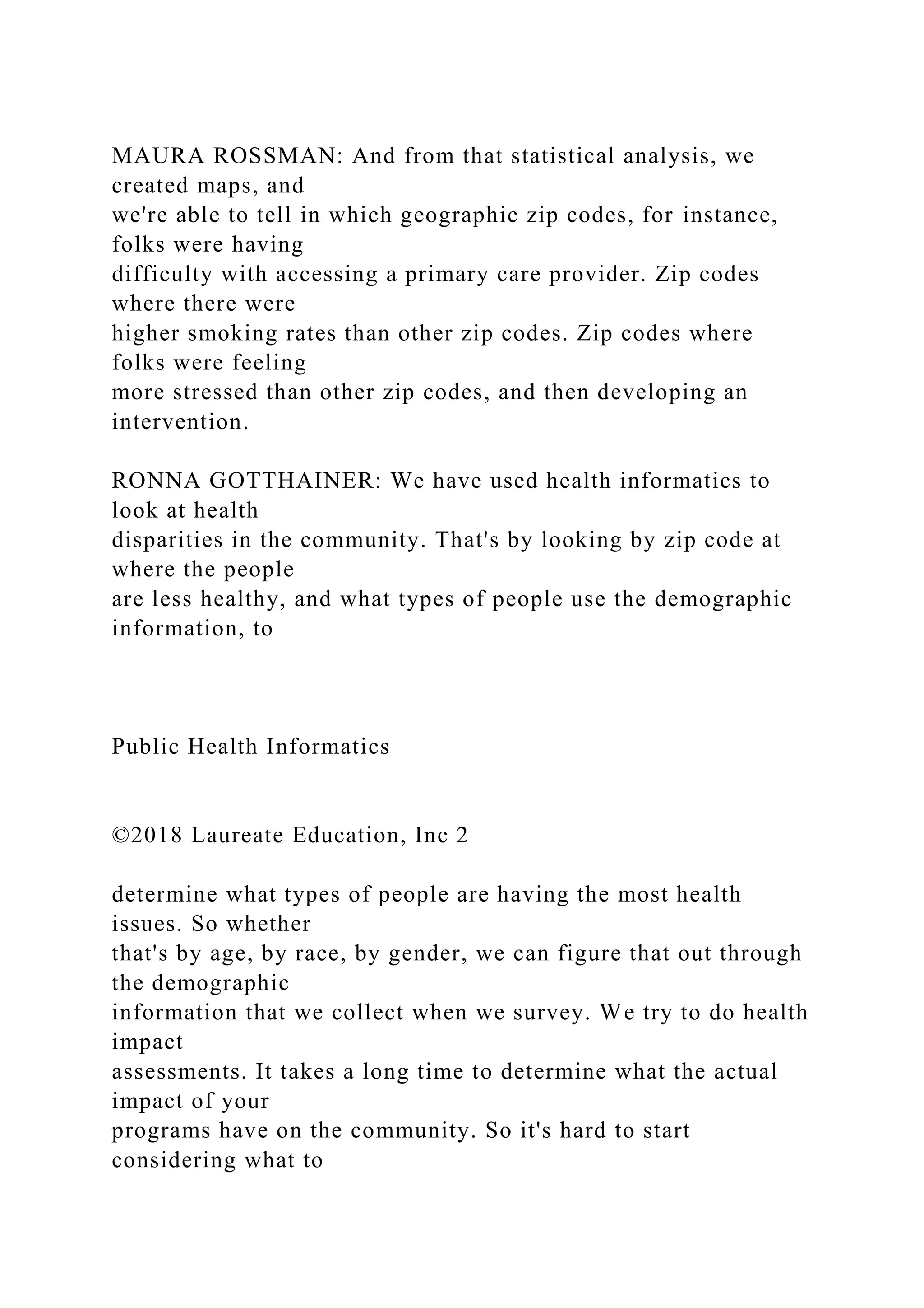 MAURA ROSSMAN: And from that statistical analysis, we
created maps, and
we're able to tell in which geographic zip codes, for instance,
folks were having
difficulty with accessing a primary care provider. Zip codes
where there were
higher smoking rates than other zip codes. Zip codes where
folks were feeling
more stressed than other zip codes, and then developing an
intervention.
RONNA GOTTHAINER: We have used health informatics to
look at health
disparities in the community. That's by looking by zip code at
where the people
are less healthy, and what types of people use the demographic
information, to
Public Health Informatics
©2018 Laureate Education, Inc 2
determine what types of people are having the most health
issues. So whether
that's by age, by race, by gender, we can figure that out through
the demographic
information that we collect when we survey. We try to do health
impact
assessments. It takes a long time to determine what the actual
impact of your
programs have on the community. So it's hard to start
considering what to
 