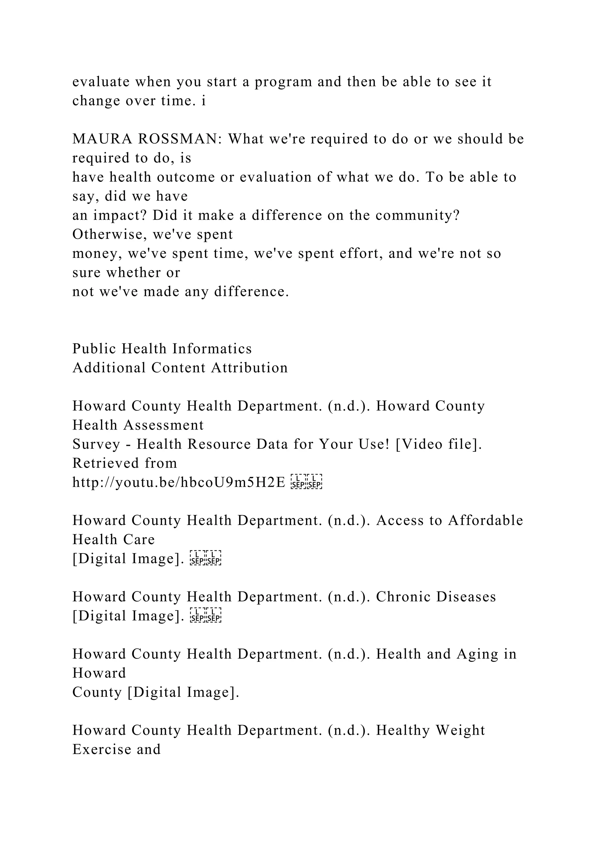 evaluate when you start a program and then be able to see it
change over time. i
MAURA ROSSMAN: What we're required to do or we should be
required to do, is
have health outcome or evaluation of what we do. To be able to
say, did we have
an impact? Did it make a difference on the community?
Otherwise, we've spent
money, we've spent time, we've spent effort, and we're not so
sure whether or
not we've made any difference.
Public Health Informatics
Additional Content Attribution
Howard County Health Department. (n.d.). Howard County
Health Assessment
Survey - Health Resource Data for Your Use! [Video file].
Retrieved from
http://youtu.be/hbcoU9m5H2E
Howard County Health Department. (n.d.). Access to Affordable
Health Care
[Digital Image].
Howard County Health Department. (n.d.). Chronic Diseases
[Digital Image].
Howard County Health Department. (n.d.). Health and Aging in
Howard
County [Digital Image].
Howard County Health Department. (n.d.). Healthy Weight
Exercise and
 