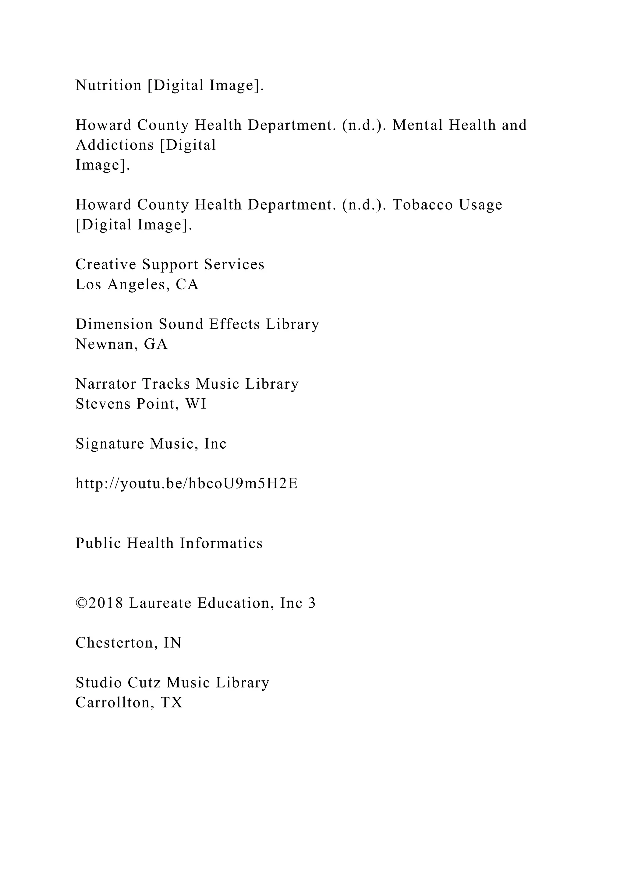 Nutrition [Digital Image].
Howard County Health Department. (n.d.). Mental Health and
Addictions [Digital
Image].
Howard County Health Department. (n.d.). Tobacco Usage
[Digital Image].
Creative Support Services
Los Angeles, CA
Dimension Sound Effects Library
Newnan, GA
Narrator Tracks Music Library
Stevens Point, WI
Signature Music, Inc
http://youtu.be/hbcoU9m5H2E
Public Health Informatics
©2018 Laureate Education, Inc 3
Chesterton, IN
Studio Cutz Music Library
Carrollton, TX
 