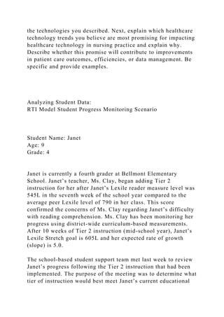 the technologies you described. Next, explain which healthcare
technology trends you believe are most promising for impacting
healthcare technology in nursing practice and explain why.
Describe whether this promise will contribute to improvements
in patient care outcomes, efficiencies, or data management. Be
specific and provide examples.
Analyzing Student Data:
RTI Model Student Progress Monitoring Scenario
Student Name: Janet
Age: 9
Grade: 4
Janet is currently a fourth grader at Bellmont Elementary
School. Janet’s teacher, Ms. Clay, began adding Tier 2
instruction for her after Janet’s Lexile reader measure level was
545L in the seventh week of the school year compared to the
average peer Lexile level of 790 in her class. This score
confirmed the concerns of Ms. Clay regarding Janet’s difficulty
with reading comprehension. Ms. Clay has been monitoring her
progress using district-wide curriculum-based measurements.
After 10 weeks of Tier 2 instruction (mid-school year), Janet’s
Lexile Stretch goal is 605L and her expected rate of growth
(slope) is 5.0.
The school-based student support team met last week to review
Janet’s progress following the Tier 2 instruction that had been
implemented. The purpose of the meeting was to determine what
tier of instruction would best meet Janet’s current educational
 