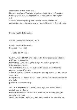 clear sense of the main idea.
Documentation of Sources (citations, footnotes, references,
bibliography, etc., as appropriate to assignment and style)
5.0
Sources are completely and correctly documented, as
appropriate to assignment and style, and format is free of error.
Public Health Informatics
©2018 Laureate Education, Inc 1
Public Health Informatics
Program Transcript
[MUSIC PLAYING]
RONNA GOTTHAINER: The health department uses a lot of
different information
technology. And among the things we use is geographic
information systems.
We use that to plot where our health issues are within the
county, so that if we do
a health survey and we can take the data by zip code, determine
where the
hotspots are for health issues, and address those health issues in
the right
places in the community.
MAURA ROSSMAN: Twenty years ago, the public health
model was, we know
that cardiovascular disease is a problem, so we are going to
educate everyone
about salt intake. Well, maybe I don't need to be educated on
 