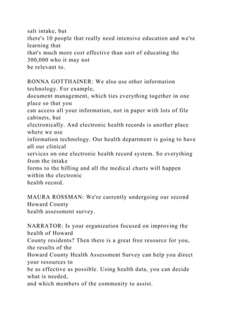 salt intake, but
there's 10 people that really need intensive education and we're
learning that
that's much more cost effective than sort of educating the
300,000 who it may not
be relevant to.
RONNA GOTTHAINER: We also use other information
technology. For example,
document management, which ties everything together in one
place so that you
can access all your information, not in paper with lots of file
cabinets, but
electronically. And electronic health records is another place
where we use
information technology. Our health department is going to have
all our clinical
services on one electronic health record system. So everything
from the intake
forms to the billing and all the medical charts will happen
within the electronic
health record.
MAURA ROSSMAN: We're currently undergoing our second
Howard County
health assessment survey.
NARRATOR: Is your organization focused on improving the
health of Howard
County residents? Then there is a great free resource for you,
the results of the
Howard County Health Assessment Survey can help you direct
your resources to
be as effective as possible. Using health data, you can decide
what is needed,
and which members of the community to assist.
 