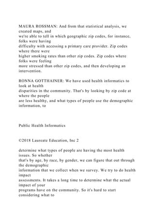 MAURA ROSSMAN: And from that statistical analysis, we
created maps, and
we're able to tell in which geographic zip codes, for instance,
folks were having
difficulty with accessing a primary care provider. Zip codes
where there were
higher smoking rates than other zip codes. Zip codes where
folks were feeling
more stressed than other zip codes, and then developing an
intervention.
RONNA GOTTHAINER: We have used health informatics to
look at health
disparities in the community. That's by looking by zip code at
where the people
are less healthy, and what types of people use the demographic
information, to
Public Health Informatics
©2018 Laureate Education, Inc 2
determine what types of people are having the most health
issues. So whether
that's by age, by race, by gender, we can figure that out through
the demographic
information that we collect when we survey. We try to do health
impact
assessments. It takes a long time to determine what the actual
impact of your
programs have on the community. So it's hard to start
considering what to
 