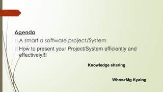 Agenda
�A smart a software project/System
�How to present your Project/System efficiently and
effectively!!!
Knowledge sharing
Who=>Mg Kyaing
 