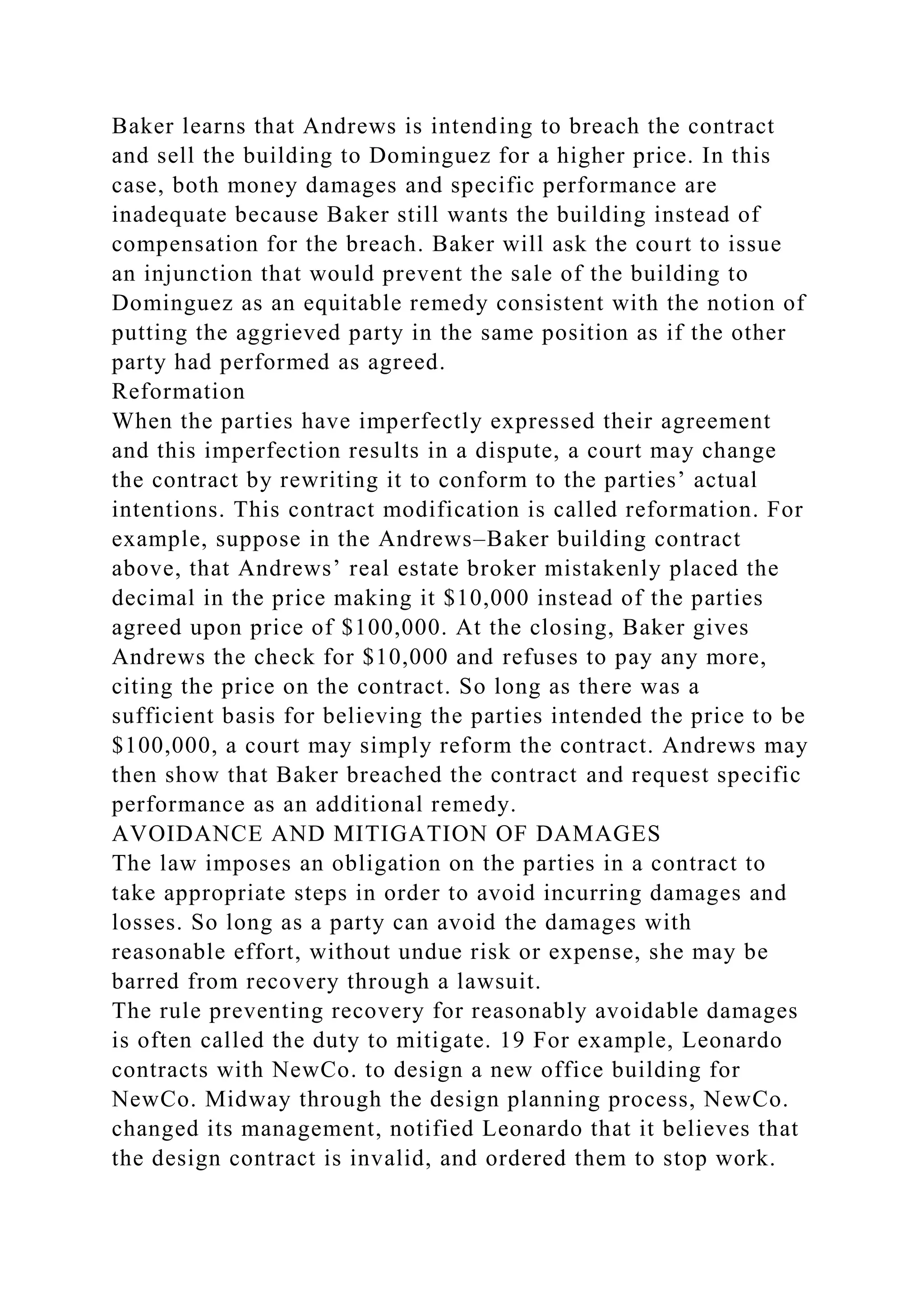 Baker learns that Andrews is intending to breach the contract
and sell the building to Dominguez for a higher price. In this
case, both money damages and specific performance are
inadequate because Baker still wants the building instead of
compensation for the breach. Baker will ask the court to issue
an injunction that would prevent the sale of the building to
Dominguez as an equitable remedy consistent with the notion of
putting the aggrieved party in the same position as if the other
party had performed as agreed.
Reformation
When the parties have imperfectly expressed their agreement
and this imperfection results in a dispute, a court may change
the contract by rewriting it to conform to the parties’ actual
intentions. This contract modification is called reformation. For
example, suppose in the Andrews–Baker building contract
above, that Andrews’ real estate broker mistakenly placed the
decimal in the price making it $10,000 instead of the parties
agreed upon price of $100,000. At the closing, Baker gives
Andrews the check for $10,000 and refuses to pay any more,
citing the price on the contract. So long as there was a
sufficient basis for believing the parties intended the price to be
$100,000, a court may simply reform the contract. Andrews may
then show that Baker breached the contract and request specific
performance as an additional remedy.
AVOIDANCE AND MITIGATION OF DAMAGES
The law imposes an obligation on the parties in a contract to
take appropriate steps in order to avoid incurring damages and
losses. So long as a party can avoid the damages with
reasonable effort, without undue risk or expense, she may be
barred from recovery through a lawsuit.
The rule preventing recovery for reasonably avoidable damages
is often called the duty to mitigate. 19 For example, Leonardo
contracts with NewCo. to design a new office building for
NewCo. Midway through the design planning process, NewCo.
changed its management, notified Leonardo that it believes that
the design contract is invalid, and ordered them to stop work.
 