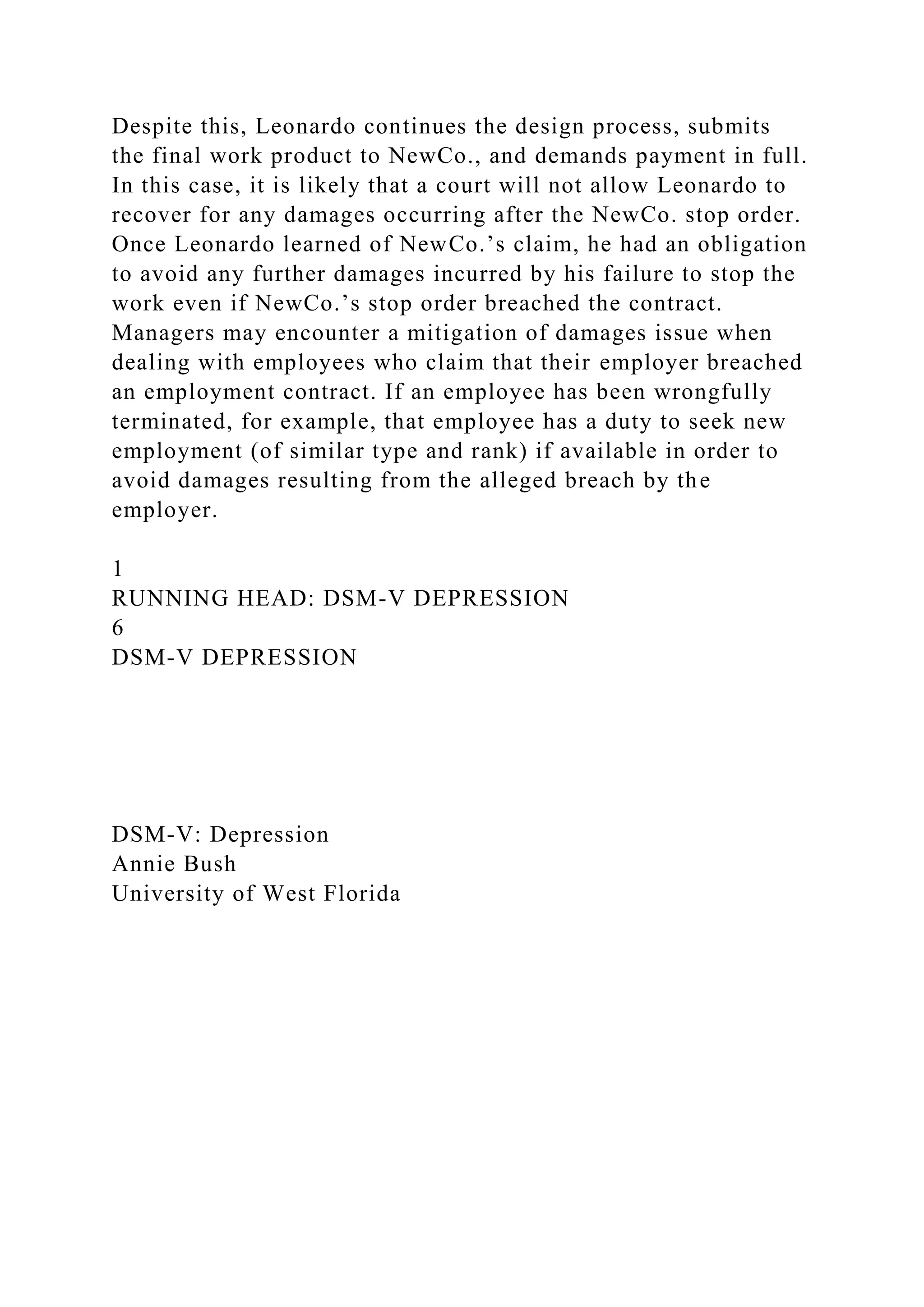 Despite this, Leonardo continues the design process, submits
the final work product to NewCo., and demands payment in full.
In this case, it is likely that a court will not allow Leonardo to
recover for any damages occurring after the NewCo. stop order.
Once Leonardo learned of NewCo.’s claim, he had an obligation
to avoid any further damages incurred by his failure to stop the
work even if NewCo.’s stop order breached the contract.
Managers may encounter a mitigation of damages issue when
dealing with employees who claim that their employer breached
an employment contract. If an employee has been wrongfully
terminated, for example, that employee has a duty to seek new
employment (of similar type and rank) if available in order to
avoid damages resulting from the alleged breach by the
employer.
1
RUNNING HEAD: DSM-V DEPRESSION
6
DSM-V DEPRESSION
DSM-V: Depression
Annie Bush
University of West Florida
 