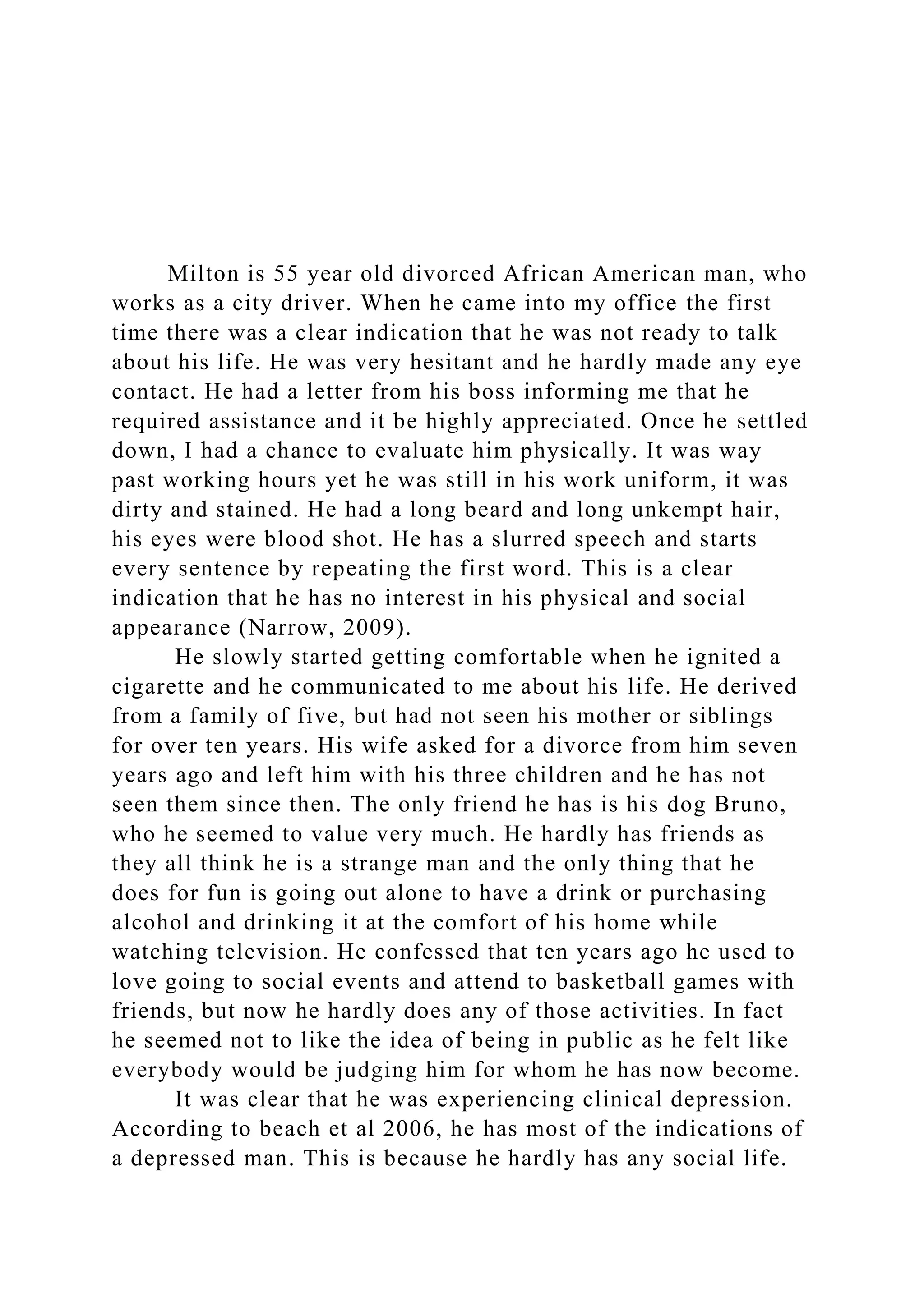 Milton is 55 year old divorced African American man, who
works as a city driver. When he came into my office the first
time there was a clear indication that he was not ready to talk
about his life. He was very hesitant and he hardly made any eye
contact. He had a letter from his boss informing me that he
required assistance and it be highly appreciated. Once he settled
down, I had a chance to evaluate him physically. It was way
past working hours yet he was still in his work uniform, it was
dirty and stained. He had a long beard and long unkempt hair,
his eyes were blood shot. He has a slurred speech and starts
every sentence by repeating the first word. This is a clear
indication that he has no interest in his physical and social
appearance (Narrow, 2009).
He slowly started getting comfortable when he ignited a
cigarette and he communicated to me about his life. He derived
from a family of five, but had not seen his mother or siblings
for over ten years. His wife asked for a divorce from him seven
years ago and left him with his three children and he has not
seen them since then. The only friend he has is his dog Bruno,
who he seemed to value very much. He hardly has friends as
they all think he is a strange man and the only thing that he
does for fun is going out alone to have a drink or purchasing
alcohol and drinking it at the comfort of his home while
watching television. He confessed that ten years ago he used to
love going to social events and attend to basketball games with
friends, but now he hardly does any of those activities. In fact
he seemed not to like the idea of being in public as he felt like
everybody would be judging him for whom he has now become.
It was clear that he was experiencing clinical depression.
According to beach et al 2006, he has most of the indications of
a depressed man. This is because he hardly has any social life.
 