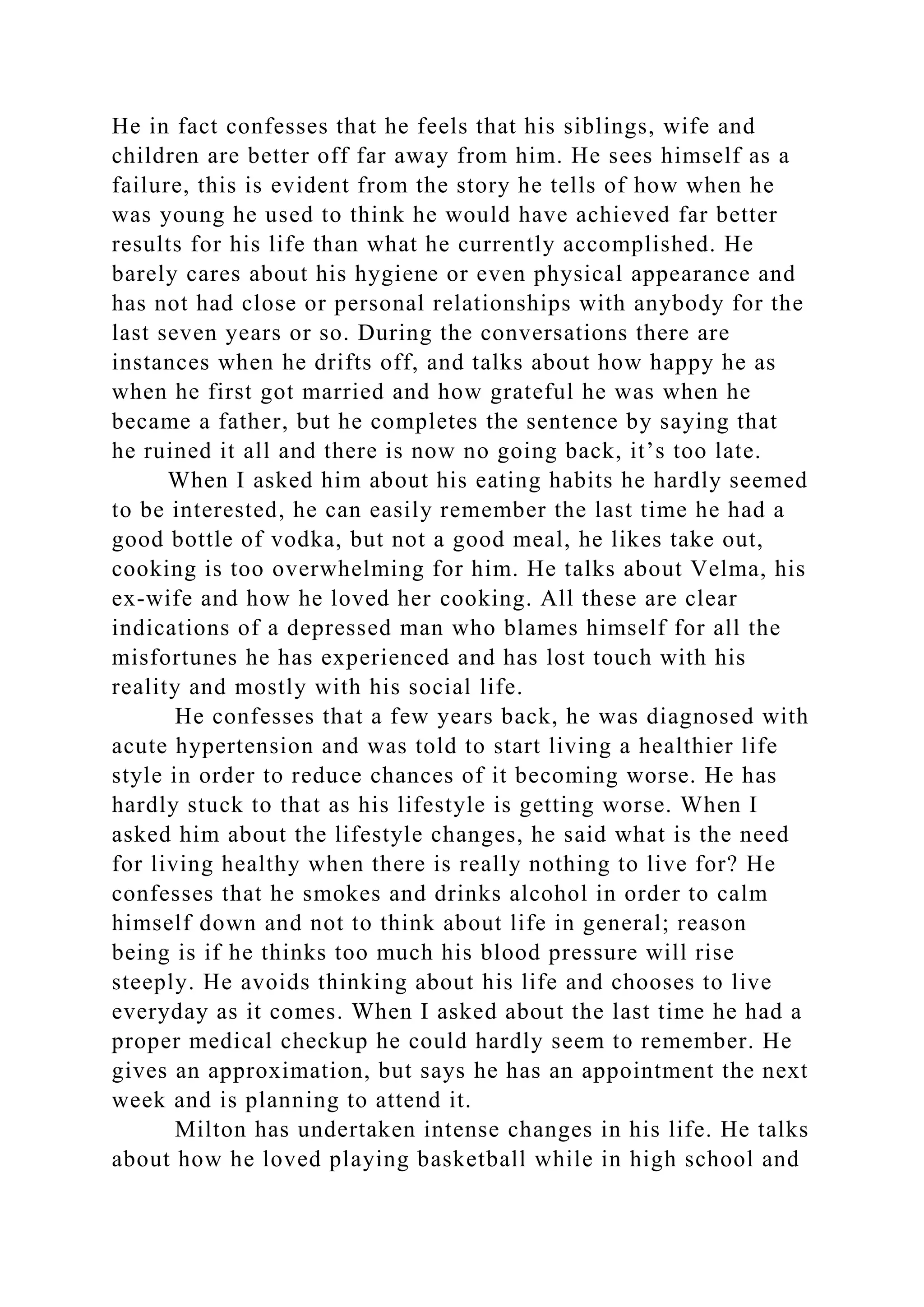 He in fact confesses that he feels that his siblings, wife and
children are better off far away from him. He sees himself as a
failure, this is evident from the story he tells of how when he
was young he used to think he would have achieved far better
results for his life than what he currently accomplished. He
barely cares about his hygiene or even physical appearance and
has not had close or personal relationships with anybody for the
last seven years or so. During the conversations there are
instances when he drifts off, and talks about how happy he as
when he first got married and how grateful he was when he
became a father, but he completes the sentence by saying that
he ruined it all and there is now no going back, it’s too late.
When I asked him about his eating habits he hardly seemed
to be interested, he can easily remember the last time he had a
good bottle of vodka, but not a good meal, he likes take out,
cooking is too overwhelming for him. He talks about Velma, his
ex-wife and how he loved her cooking. All these are clear
indications of a depressed man who blames himself for all the
misfortunes he has experienced and has lost touch with his
reality and mostly with his social life.
He confesses that a few years back, he was diagnosed with
acute hypertension and was told to start living a healthier life
style in order to reduce chances of it becoming worse. He has
hardly stuck to that as his lifestyle is getting worse. When I
asked him about the lifestyle changes, he said what is the need
for living healthy when there is really nothing to live for? He
confesses that he smokes and drinks alcohol in order to calm
himself down and not to think about life in general; reason
being is if he thinks too much his blood pressure will rise
steeply. He avoids thinking about his life and chooses to live
everyday as it comes. When I asked about the last time he had a
proper medical checkup he could hardly seem to remember. He
gives an approximation, but says he has an appointment the next
week and is planning to attend it.
Milton has undertaken intense changes in his life. He talks
about how he loved playing basketball while in high school and
 
