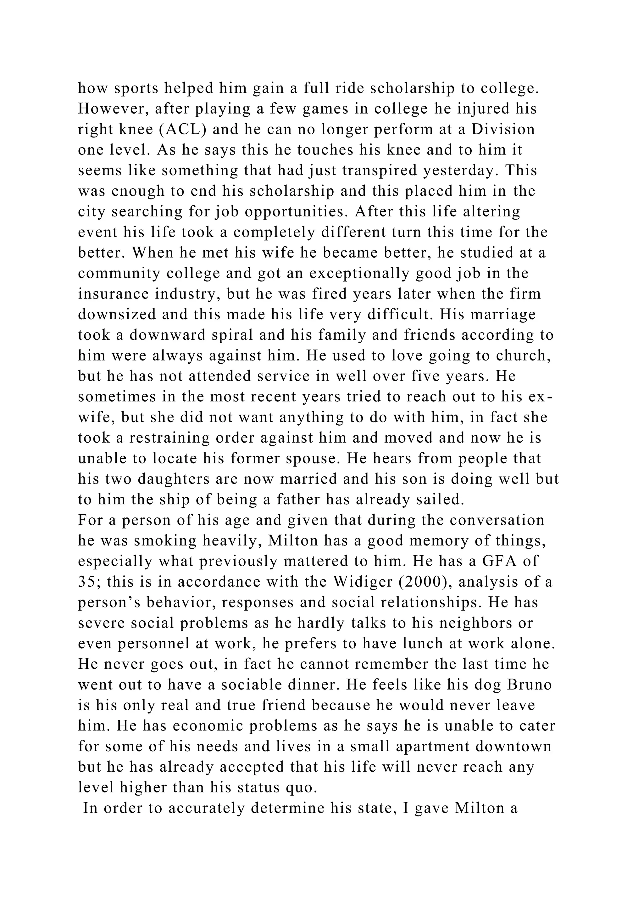 how sports helped him gain a full ride scholarship to college.
However, after playing a few games in college he injured his
right knee (ACL) and he can no longer perform at a Division
one level. As he says this he touches his knee and to him it
seems like something that had just transpired yesterday. This
was enough to end his scholarship and this placed him in the
city searching for job opportunities. After this life altering
event his life took a completely different turn this time for the
better. When he met his wife he became better, he studied at a
community college and got an exceptionally good job in the
insurance industry, but he was fired years later when the firm
downsized and this made his life very difficult. His marriage
took a downward spiral and his family and friends according to
him were always against him. He used to love going to church,
but he has not attended service in well over five years. He
sometimes in the most recent years tried to reach out to his ex-
wife, but she did not want anything to do with him, in fact she
took a restraining order against him and moved and now he is
unable to locate his former spouse. He hears from people that
his two daughters are now married and his son is doing well but
to him the ship of being a father has already sailed.
For a person of his age and given that during the conversation
he was smoking heavily, Milton has a good memory of things,
especially what previously mattered to him. He has a GFA of
35; this is in accordance with the Widiger (2000), analysis of a
person’s behavior, responses and social relationships. He has
severe social problems as he hardly talks to his neighbors or
even personnel at work, he prefers to have lunch at work alone.
He never goes out, in fact he cannot remember the last time he
went out to have a sociable dinner. He feels like his dog Bruno
is his only real and true friend because he would never leave
him. He has economic problems as he says he is unable to cater
for some of his needs and lives in a small apartment downtown
but he has already accepted that his life will never reach any
level higher than his status quo.
In order to accurately determine his state, I gave Milton a
 