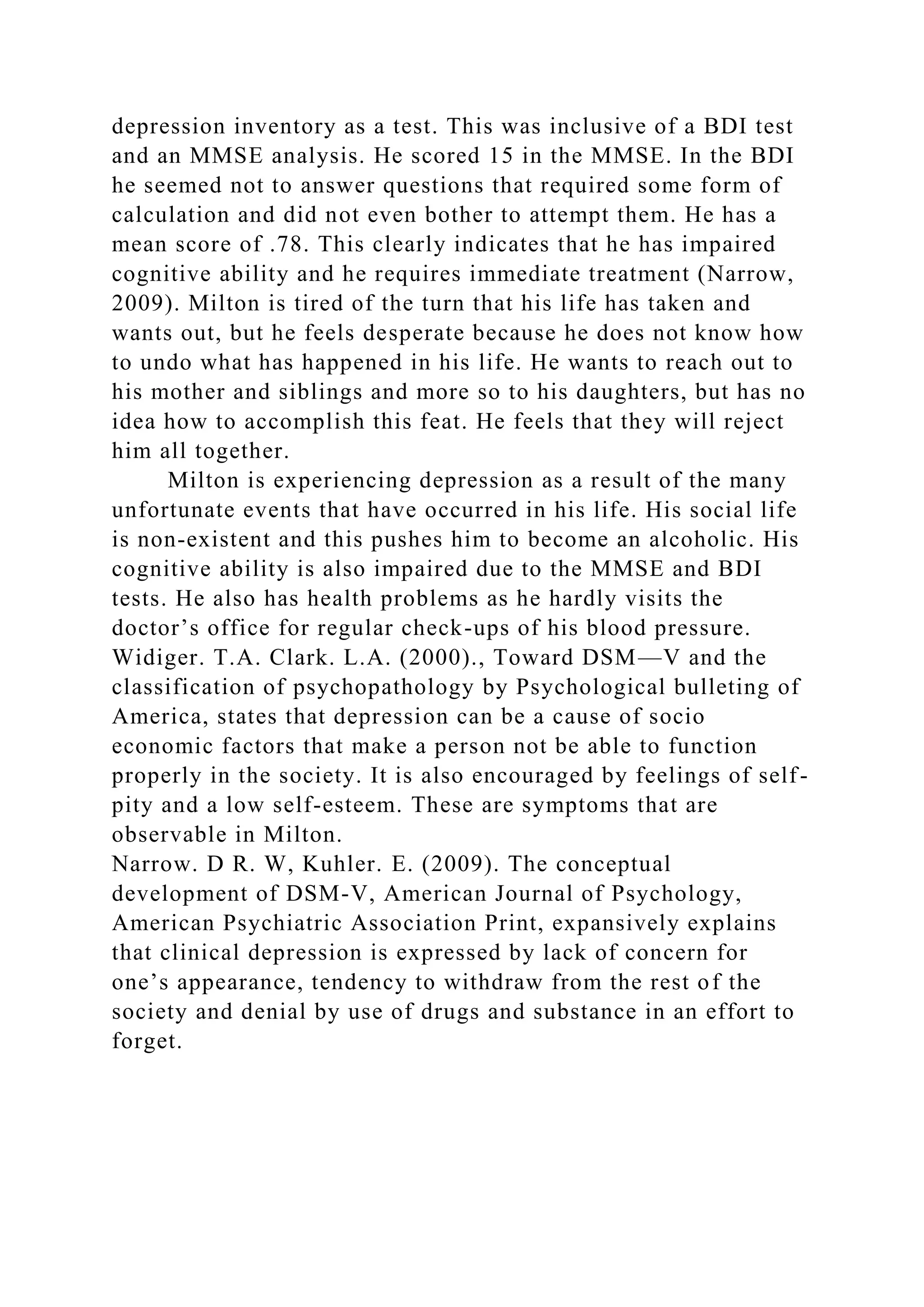 depression inventory as a test. This was inclusive of a BDI test
and an MMSE analysis. He scored 15 in the MMSE. In the BDI
he seemed not to answer questions that required some form of
calculation and did not even bother to attempt them. He has a
mean score of .78. This clearly indicates that he has impaired
cognitive ability and he requires immediate treatment (Narrow,
2009). Milton is tired of the turn that his life has taken and
wants out, but he feels desperate because he does not know how
to undo what has happened in his life. He wants to reach out to
his mother and siblings and more so to his daughters, but has no
idea how to accomplish this feat. He feels that they will reject
him all together.
Milton is experiencing depression as a result of the many
unfortunate events that have occurred in his life. His social life
is non-existent and this pushes him to become an alcoholic. His
cognitive ability is also impaired due to the MMSE and BDI
tests. He also has health problems as he hardly visits the
doctor’s office for regular check-ups of his blood pressure.
Widiger. T.A. Clark. L.A. (2000)., Toward DSM—V and the
classification of psychopathology by Psychological bulleting of
America, states that depression can be a cause of socio
economic factors that make a person not be able to function
properly in the society. It is also encouraged by feelings of self-
pity and a low self-esteem. These are symptoms that are
observable in Milton.
Narrow. D R. W, Kuhler. E. (2009). The conceptual
development of DSM-V, American Journal of Psychology,
American Psychiatric Association Print, expansively explains
that clinical depression is expressed by lack of concern for
one’s appearance, tendency to withdraw from the rest of the
society and denial by use of drugs and substance in an effort to
forget.
 